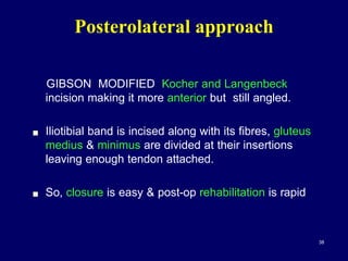 GIBSON MODIFIED Kocher and Langenbeck
incision making it more anterior but still angled.
! Iliotibial band is incised along with its fibres, gluteus
medius & minimus are divided at their insertions
leaving enough tendon attached.
! So, closure is easy & post-op rehabilitation is rapid
Posterolateral approach
38
 