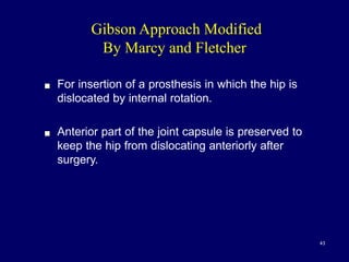 Gibson Approach Modified
By Marcy and Fletcher
! For insertion of a prosthesis in which the hip is
dislocated by internal rotation.
! Anterior part of the joint capsule is preserved to
keep the hip from dislocating anteriorly after
surgery.
43
 