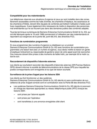 sysdat.fm
A31003-H3580-S100-7-7720, 09-2010
HiPath 3000/5000 V8, Manuel de service 2-63
Nur für den internen Gebrauch Données de l’installation
Réglementation technique et conformité pour HiPath 3000
Compatibilité pour les malentendants
Les téléphones réservés aux situations d’urgence et ceux qui sont installés dans des zones
librement accessibles comme les halls d’entrée, les chambres d’hôpitaux, les ascenseurs et
les chambres d’hôtels, doivent être équipés de combinés permettant l’utilisation d’aides audi-
tives magnétiques. Il peut également être nécessaire de mettre à disposition des personnes
mal entendantes qui ne se trouvent pas dans des domaines publics des combinés adaptés.
Tous les terminaux numériques de Siemens Enterprise Communications GmbH & Co. KG, qui
ont été fabriqués après le 16 août 1989 conviennent à l’utilisation par des malentendants et
répondent aux exigences de la partie 68, point 68.316, des directives FCC.
Fonctions de numérotation programmée
Si vous programmez des numéros d’urgence ou établissez sur un produit
Siemens Enterprise Communications GmbH & Co. KG avec fonctions de numérotation pro-
grammées une liaison test avec un numéro d’urgence, vous devez mettre la liaison en garde
et expliquer brièvement au responsable de garde la raison de votre appel avant de raccrocher.
Ces mesures doivent être prises à des moments de faible trafic, par exemple tôt le matin ou
tard le soir.
Raccordement de dispositifs d’abonnés externes
Les clients qui souhaitent raccorder des dispositifs d’abonnés externes (Off-Premise Stations
OPS) doivent informer la société de télécommunications de la classe OPS pour laquelle les
postes correspondants sont enregistrés et du type de liaison souhaité.
Surveillance de la prise d’appel pour les liaisons SDA
Les clients qui font fonctionner un des systèmes
Siemens Enterprise Communications GmbH & Co. KG décrits ici sans confirmation de sur-
veillance de prise d’appel correcte sont en contradiction avec la Partie 68 des directives FCC.
● Les systèmes Siemens Enterprise Communications GmbH & Co. KG décrits ici prennent
en charge les réponses appropriées au réseau téléphonique public (RTC) lorsque les
liaisons SDA :
– sont prises par l’abonné appelé
– sont prises par l’opérateur
– sont transférées à une annonce enregistrée côté client
 