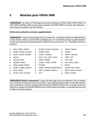 boards.fm
A31003-H3580-S100-7-7720, 09-2010
HiPath 3000/5000 V8, Manuel de service 3-1
Nur für den internen Gebrauch Modules pour HiPath 3000
3 Modules pour HiPath 3000
Cartes avec protection primaire supplémentaire
REMARQUE : le retrait ou l’enfichage de tous les modules de HiPath 3550, HiPath 3350, Hi-
Path 3500 et HiPath 3300 et des cartes centrales de HiPath 3800 ne doivent être effectués
que lorsque le système est hors tension.
REMARQUE : risque de dommage dû aux surtensions. Les lignes quittant les bâtiment des
cartes citées ci-dessous doivent être protégées par une "protection primaire supplémentaire"
contre les surtensions provoquées par la foudre (voir aussi point 2.1.2, "Protection contre la
foudre").
● CBCC, CBRC, CBSAP ● STLSX2, STLSX4, STLSX4R ● TMDID, TMDID2
● SLA8N, SLA16N, SLA24N ● STMD3, STMI2 ● TMEW2
● SLAD4, SLAD8, SLAD8R ● TCAS-2, TCASR-2 ● TMGL4, TMGL4R
● SLAD16 ● TLA2, TLA4, TLA8, TLA4R ● TMQ4, TST1
● SLC16N, SLCN ● TM2LP, TMAMF ● TS2, TS2R
● SLMAE8, SLMAE ● TLANI2, TLANI4, TLANI8 ● 4SLA, 8SLA, 16SLA
● SLMA, SLMA8, SLMA2 ● TLANI4R ● 8SLAR
● SLMO2, SLMO8, SLMO24 ● TMANI, TMANI-IM, TMANI-BRA ● ALUM4, ANI4, ANI4R
● SLU8, SLU8R ● TMC16, TMCAS, TMCAS-2 ● GEE12, GEE16, GEE50
● STLS2, STLS4, STLS4R ● TST1 ● REALS, STBG4
REMARQUE (Brésil uniquement) : risque de dommage dû aux surtensions. Pour la protec-
tion contre les surtensions dues à la foudre, il faut impérativement utiliser la barrette secteur
avec protection surtension et parafoudre référence C39334-Z7052-C33. Le cordon de raccor-
dement au secteur de HiPath 3000 doit être enfiché dans la barrette. La barrette doit être rac-
cordée à la tension réseau.
 