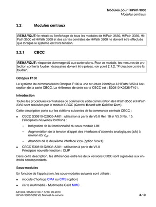 boards.fm
A31003-H3580-S100-7-7720, 09-2010
HiPath 3000/5000 V8, Manuel de service 3-19
Nur für den internen Gebrauch Modules pour HiPath 3000
Modules centraux
3.2 Modules centraux
3.2.1 CBCC
Octopus F100
Le système de communication Octopus F100 a une structure identique à HiPath 3350 à l’ex-
ception de la carte CBCC. La référence de cette carte CBCC est : S30810-K2935-T401.
Introduction
Toutes les procédures centralisées de commande et de commutation de HiPath 3550 et HiPath
3350 sont réalisées par le module CBCC (Central Board with Coldfire Com).
Cette description porte sur les éditions suivantes de la commande centrale CBCC :
● CBCC S30810-Q2935-A401 : utilisation à partir de V6.0 Rel. 10 et V5.0 Rel. 15.
Principales nouvelles fonctions :
– Intégration de la fonctionnalité du sous-module LIM
– Augmentation de la tension d’appel des interfaces d’abonnés analogiques (a/b) à
environ 65 Veff
– Abandon de la deuxième interface V.24 (option V24/1)
● CBCC S30810-Q2935-A301 : utilisation à partir de V5.0
Principale nouvelle fonction : CLIP
Dans cette description, les différences entre les deux versions CBCC sont signalées aux en-
droits correspondants.
Sous-modules
En fonction de l’application, les sous-modules suivants sont utilisés :
● module d’horloge CMA ou CMS (option)
● carte multimédia - Multimedia Card MMC
REMARQUE: le retrait ou l’enfichage de tous les modules de HiPath 3550, HiPath 3350, Hi-
Path 3500 et HiPath 3300 et des cartes centrales de HiPath 3800 ne doivent être effectués
que lorsque le système est hors tension.
REMARQUE : risque de dommage dû aux surtensions. Pour ce module, les mesures de pro-
tection contre la foudre nécessaires doivent être prises, voir point 2.1.2, "Protection contre la
foudre".
 