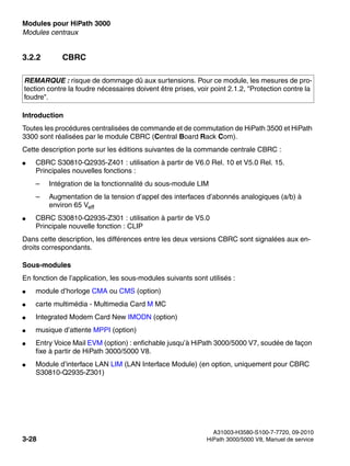 Modules pour HiPath 3000 Nur für den internen Gebrauch
A31003-H3580-S100-7-7720, 09-2010
3-28 HiPath 3000/5000 V8, Manuel de service
boards.fm
Modules centraux
3.2.2 CBRC
Introduction
Toutes les procédures centralisées de commande et de commutation de HiPath 3500 et HiPath
3300 sont réalisées par le module CBRC (Central Board Rack Com).
Cette description porte sur les éditions suivantes de la commande centrale CBRC :
● CBRC S30810-Q2935-Z401 : utilisation à partir de V6.0 Rel. 10 et V5.0 Rel. 15.
Principales nouvelles fonctions :
– Intégration de la fonctionnalité du sous-module LIM
– Augmentation de la tension d’appel des interfaces d’abonnés analogiques (a/b) à
environ 65 Veff
● CBRC S30810-Q2935-Z301 : utilisation à partir de V5.0
Principale nouvelle fonction : CLIP
Dans cette description, les différences entre les deux versions CBRC sont signalées aux en-
droits correspondants.
Sous-modules
En fonction de l’application, les sous-modules suivants sont utilisés :
● module d’horloge CMA ou CMS (option)
● carte multimédia - Multimedia Card M MC
● Integrated Modem Card New IMODN (option)
● musique d’attente MPPI (option)
● Entry Voice Mail EVM (option) : enfichable jusqu’à HiPath 3000/5000 V7, soudée de façon
fixe à partir de HiPath 3000/5000 V8.
● Module d’interface LAN LIM (LAN Interface Module) (en option, uniquement pour CBRC
S30810-Q2935-Z301)
REMARQUE : risque de dommage dû aux surtensions. Pour ce module, les mesures de pro-
tection contre la foudre nécessaires doivent être prises, voir point 2.1.2, "Protection contre la
foudre".
 