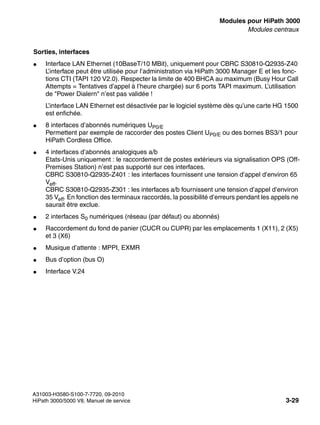 boards.fm
A31003-H3580-S100-7-7720, 09-2010
HiPath 3000/5000 V8, Manuel de service 3-29
Nur für den internen Gebrauch Modules pour HiPath 3000
Modules centraux
Sorties, interfaces
● Interface LAN Ethernet (10BaseT/10 MBit), uniquement pour CBRC S30810-Q2935-Z40
L’interface peut être utilisée pour l’administration via HiPath 3000 Manager E et les fonc-
tions CTI (TAPI 120 V2.0). Respecter la limite de 400 BHCA au maximum (Busy Hour Call
Attempts = Tentatives d’appel à l’heure chargée) sur 6 ports TAPI maximum. L’utilisation
de "Power Dialern" n’est pas validée !
L’interface LAN Ethernet est désactivée par le logiciel système dès qu’une carte HG 1500
est enfichée.
● 8 interfaces d’abonnés numériques UP0/E
Permettent par exemple de raccorder des postes Client UP0/E ou des bornes BS3/1 pour
HiPath Cordless Office.
● 4 interfaces d’abonnés analogiques a/b
Etats-Unis uniquement : le raccordement de postes extérieurs via signalisation OPS (Off-
Premises Station) n’est pas supporté sur ces interfaces.
CBRC S30810-Q2935-Z401 : les interfaces fournissent une tension d’appel d’environ 65
Veff.
CBRC S30810-Q2935-Z301 : les interfaces a/b fournissent une tension d’appel d’environ
35 Veff. En fonction des terminaux raccordés, la possibilité d’erreurs pendant les appels ne
saurait être exclue.
● 2 interfaces S0 numériques (réseau (par défaut) ou abonnés)
● Raccordement du fond de panier (CUCR ou CUPR) par les emplacements 1 (X11), 2 (X5)
et 3 (X6)
● Musique d’attente : MPPI, EXMR
● Bus d’option (bus O)
● Interface V.24
 