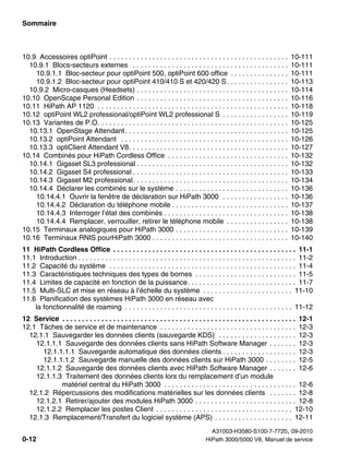 Sommaire Nur für den internen Gebrauch
A31003-H3580-S100-7-7720, 09-2010
0-12 HiPath 3000/5000 V8, Manuel de service
hp3hp5shTOC.fm
10.9 Accessoires optiPoint . . . . . . . . . . . . . . . . . . . . . . . . . . . . . . . . . . . . . . . . . . . . . . 10-111
10.9.1 Blocs-secteurs externes . . . . . . . . . . . . . . . . . . . . . . . . . . . . . . . . . . . . . . . . 10-111
10.9.1.1 Bloc-secteur pour optiPoint 500, optiPoint 600 office . . . . . . . . . . . . . . . 10-111
10.9.1.2 Bloc-secteur pour optiPoint 410/410 S et 420/420 S. . . . . . . . . . . . . . . . 10-113
10.9.2 Micro-casques (Headsets) . . . . . . . . . . . . . . . . . . . . . . . . . . . . . . . . . . . . . . . 10-114
10.10 OpenScape Personal Edition . . . . . . . . . . . . . . . . . . . . . . . . . . . . . . . . . . . . . . . 10-116
10.11 HiPath AP 1120 . . . . . . . . . . . . . . . . . . . . . . . . . . . . . . . . . . . . . . . . . . . . . . . . . 10-118
10.12 optiPoint WL2 professional/optiPoint WL2 professional S . . . . . . . . . . . . . . . . . 10-119
10.13 Variantes de P.O. . . . . . . . . . . . . . . . . . . . . . . . . . . . . . . . . . . . . . . . . . . . . . . . . 10-125
10.13.1 OpenStage Attendant. . . . . . . . . . . . . . . . . . . . . . . . . . . . . . . . . . . . . . . . . . 10-125
10.13.2 optiPoint Attendant . . . . . . . . . . . . . . . . . . . . . . . . . . . . . . . . . . . . . . . . . . . 10-126
10.13.3 optiClient Attendant V8. . . . . . . . . . . . . . . . . . . . . . . . . . . . . . . . . . . . . . . . . 10-127
10.14 Combinés pour HiPath Cordless Office . . . . . . . . . . . . . . . . . . . . . . . . . . . . . . . 10-132
10.14.1 Gigaset SL3 professional . . . . . . . . . . . . . . . . . . . . . . . . . . . . . . . . . . . . . . . 10-132
10.14.2 Gigaset S4 professional . . . . . . . . . . . . . . . . . . . . . . . . . . . . . . . . . . . . . . . . 10-133
10.14.3 Gigaset M2 professional. . . . . . . . . . . . . . . . . . . . . . . . . . . . . . . . . . . . . . . . 10-134
10.14.4 Déclarer les combinés sur le système . . . . . . . . . . . . . . . . . . . . . . . . . . . . . 10-136
10.14.4.1 Ouvrir la fenêtre de déclaration sur HiPath 3000 . . . . . . . . . . . . . . . . . 10-136
10.14.4.2 Déclaration du téléphone mobile . . . . . . . . . . . . . . . . . . . . . . . . . . . . . . 10-137
10.14.4.3 Interroger l’état des combinés . . . . . . . . . . . . . . . . . . . . . . . . . . . . . . . . 10-138
10.14.4.4 Remplacer, verrouiller, retirer le téléphone mobile . . . . . . . . . . . . . . . . 10-138
10.15 Terminaux analogiques pour HiPath 3000 . . . . . . . . . . . . . . . . . . . . . . . . . . . . . 10-139
10.16 Terminaux RNIS pourHiPath 3000 . . . . . . . . . . . . . . . . . . . . . . . . . . . . . . . . . . . 10-140
11 HiPath Cordless Office . . . . . . . . . . . . . . . . . . . . . . . . . . . . . . . . . . . . . . . . . . . . . . . 11-1
11.1 Introduction . . . . . . . . . . . . . . . . . . . . . . . . . . . . . . . . . . . . . . . . . . . . . . . . . . . . . . . . 11-2
11.2 Capacité du système . . . . . . . . . . . . . . . . . . . . . . . . . . . . . . . . . . . . . . . . . . . . . . . . 11-4
11.3 Caractéristiques techniques des types de bornes . . . . . . . . . . . . . . . . . . . . . . . . . . 11-5
11.4 Limites de capacité en fonction de la puissance. . . . . . . . . . . . . . . . . . . . . . . . . . . . 11-7
11.5 Multi-SLC et mise en réseau à l’échelle du système . . . . . . . . . . . . . . . . . . . . . . . 11-10
11.6 Planification des systèmes HiPath 3000 en réseau avec
la fonctionnalité de roaming . . . . . . . . . . . . . . . . . . . . . . . . . . . . . . . . . . . . . . . . . . . 11-12
12 Service . . . . . . . . . . . . . . . . . . . . . . . . . . . . . . . . . . . . . . . . . . . . . . . . . . . . . . . . . . . . 12-1
12.1 Tâches de service et de maintenance . . . . . . . . . . . . . . . . . . . . . . . . . . . . . . . . . . . 12-3
12.1.1 Sauvegarder les données clients (sauvegarde KDS) . . . . . . . . . . . . . . . . . . . . 12-3
12.1.1.1 Sauvegarde des données clients sans HiPath Software Manager . . . . . . . 12-3
12.1.1.1.1 Sauvegarde automatique des données clients . . . . . . . . . . . . . . . . . . . 12-3
12.1.1.1.2 Sauvegarde manuelle des données clients sur HiPath 3000 . . . . . . . . 12-5
12.1.1.2 Sauvegarde des données clients avec HiPath Software Manager . . . . . . . 12-6
12.1.1.3 Traitement des données clients lors du remplacement d’un module
matériel central du HiPath 3000 . . . . . . . . . . . . . . . . . . . . . . . . . . . . . . . . . . 12-6
12.1.2 Répercussions des modifications matérielles sur les données clients . . . . . . . 12-8
12.1.2.1 Retirer/ajouter des modules HiPath 3000 . . . . . . . . . . . . . . . . . . . . . . . . . . 12-8
12.1.2.2 Remplacer les postes Client . . . . . . . . . . . . . . . . . . . . . . . . . . . . . . . . . . . 12-10
12.1.3 Remplacement/Transfert du logiciel système (APS) . . . . . . . . . . . . . . . . . . . . 12-11
 