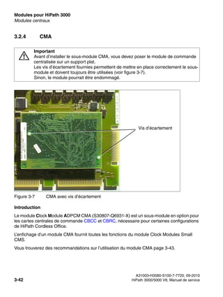 Modules pour HiPath 3000 Nur für den internen Gebrauch
A31003-H3580-S100-7-7720, 09-2010
3-42 HiPath 3000/5000 V8, Manuel de service
boards.fm
Modules centraux
3.2.4 CMA
Introduction
Le module Clock Module ADPCM CMA (S30807-Q6931-X) est un sous-module en option pour
les cartes centrales de commande CBCC et CBRC, nécessaire pour certaines configurations
de HiPath Cordless Office.
L’enfichage d’un module CMA fournit toutes les fonctions du module Clock Modules Small
CMS.
Vous trouverez des recommandations sur l’utilisation du module CMA page 3-43.
7
Important
Avant d’installer le sous-module CMA, vous devez poser le module de commande
centralisée sur un support plat.
Les vis d’écartement fournies permettent de mettre en place correctement le sous-
module et doivent toujours être utilisées (voir figure 3-7).
Sinon, le module pourrait être endommagé.
Figure 3-7 CMA avec vis d’écartement
Vis d’écartement
 
