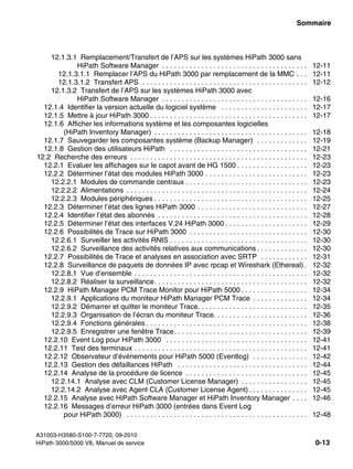 hp3hp5shTOC.fm
A31003-H3580-S100-7-7720, 09-2010
HiPath 3000/5000 V8, Manuel de service 0-13
Nur für den internen Gebrauch Sommaire
12.1.3.1 Remplacement/Transfert de l’APS sur les systèmes HiPath 3000 sans
HiPath Software Manager . . . . . . . . . . . . . . . . . . . . . . . . . . . . . . . . . . . . . 12-11
12.1.3.1.1 Remplacer l’APS du HiPath 3000 par remplacement de la MMC . . . 12-11
12.1.3.1.2 Transfert APS . . . . . . . . . . . . . . . . . . . . . . . . . . . . . . . . . . . . . . . . . . 12-12
12.1.3.2 Transfert de l’APS sur les systèmes HiPath 3000 avec
HiPath Software Manager . . . . . . . . . . . . . . . . . . . . . . . . . . . . . . . . . . . . . 12-16
12.1.4 Identifier la version actuelle du logiciel système . . . . . . . . . . . . . . . . . . . . . . 12-17
12.1.5 Mettre à jour HiPath 3000 . . . . . . . . . . . . . . . . . . . . . . . . . . . . . . . . . . . . . . . . 12-17
12.1.6 Afficher les informations système et les composantes logicielles
(HiPath Inventory Manager) . . . . . . . . . . . . . . . . . . . . . . . . . . . . . . . . . . . . . . . 12-18
12.1.7 Sauvegarder les composantes système (Backup Manager) . . . . . . . . . . . . . 12-19
12.1.8 Gestion des utilisateurs HiPath . . . . . . . . . . . . . . . . . . . . . . . . . . . . . . . . . . . 12-21
12.2 Recherche des erreurs . . . . . . . . . . . . . . . . . . . . . . . . . . . . . . . . . . . . . . . . . . . . . 12-23
12.2.1 Evaluer les affichages sur le capot avant de HG 1500 . . . . . . . . . . . . . . . . . . 12-23
12.2.2 Déterminer l’état des modules HiPath 3000 . . . . . . . . . . . . . . . . . . . . . . . . . . 12-23
12.2.2.1 Modules de commande centraux . . . . . . . . . . . . . . . . . . . . . . . . . . . . . . . 12-23
12.2.2.2 Alimentations . . . . . . . . . . . . . . . . . . . . . . . . . . . . . . . . . . . . . . . . . . . . . . 12-24
12.2.2.3 Modules périphériques . . . . . . . . . . . . . . . . . . . . . . . . . . . . . . . . . . . . . . . 12-25
12.2.3 Déterminer l’état des lignes HiPath 3000 . . . . . . . . . . . . . . . . . . . . . . . . . . . . 12-27
12.2.4 Identifier l’état des abonnés . . . . . . . . . . . . . . . . . . . . . . . . . . . . . . . . . . . . . . 12-28
12.2.5 Déterminer l’état des interfaces V.24 HiPath 3000 . . . . . . . . . . . . . . . . . . . . . 12-29
12.2.6 Possibilités de Trace sur HiPath 3000 . . . . . . . . . . . . . . . . . . . . . . . . . . . . . . 12-30
12.2.6.1 Surveiller les activités RNIS . . . . . . . . . . . . . . . . . . . . . . . . . . . . . . . . . . . 12-30
12.2.6.2 Surveillance des activités relatives aux communications . . . . . . . . . . . . . 12-30
12.2.7 Possibilités de Trace et analyses en association avec SRTP . . . . . . . . . . . . 12-31
12.2.8 Surveillance de paquets de données IP avec rpcap et Wireshark (Ethereal) . 12-32
12.2.8.1 Vue d’ensemble . . . . . . . . . . . . . . . . . . . . . . . . . . . . . . . . . . . . . . . . . . . . 12-32
12.2.8.2 Réaliser la surveillance. . . . . . . . . . . . . . . . . . . . . . . . . . . . . . . . . . . . . . . 12-32
12.2.9 HiPath Manager PCM Trace Monitor pour HiPath 5000 . . . . . . . . . . . . . . . . . 12-34
12.2.9.1 Applications du moniteur HiPath Manager PCM Trace . . . . . . . . . . . . . . 12-34
12.2.9.2 Démarrer et quitter le moniteur Trace. . . . . . . . . . . . . . . . . . . . . . . . . . . . 12-35
12.2.9.3 Organisation de l’écran du moniteur Trace. . . . . . . . . . . . . . . . . . . . . . . . 12-36
12.2.9.4 Fonctions générales . . . . . . . . . . . . . . . . . . . . . . . . . . . . . . . . . . . . . . . . . 12-38
12.2.9.5 Enregistrer une fenêtre Trace. . . . . . . . . . . . . . . . . . . . . . . . . . . . . . . . . . 12-39
12.2.10 Event Log pour HiPath 3000 . . . . . . . . . . . . . . . . . . . . . . . . . . . . . . . . . . . . 12-41
12.2.11 Test des terminaux . . . . . . . . . . . . . . . . . . . . . . . . . . . . . . . . . . . . . . . . . . . . 12-41
12.2.12 Observateur d’événements pour HiPath 5000 (Eventlog) . . . . . . . . . . . . . . 12-42
12.2.13 Gestion des défaillances HiPath . . . . . . . . . . . . . . . . . . . . . . . . . . . . . . . . . 12-44
12.2.14 Analyse de la procédure de licence . . . . . . . . . . . . . . . . . . . . . . . . . . . . . . . 12-45
12.2.14.1 Analyse avec CLM (Customer License Manager) . . . . . . . . . . . . . . . . . 12-45
12.2.14.2 Analyse avec Agent CLA (Customer License Agent) . . . . . . . . . . . . . . . 12-45
12.2.15 Analyse avec HiPath Software Manager et HiPath Inventory Manager . . . . 12-46
12.2.16 Messages d’erreur HiPath 3000 (entrées dans Event Log
pour HiPath 3000) . . . . . . . . . . . . . . . . . . . . . . . . . . . . . . . . . . . . . . . . . . . . . . 12-48
 