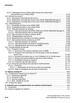 Sommaire Nur für den internen Gebrauch
A31003-H3580-S100-7-7720, 09-2010
0-14 HiPath 3000/5000 V8, Manuel de service
hp3hp5shTOC.fm
12.2.17 Messages d’erreur HiPath 5000 (entrées de l’observateur
d’événements pour HiPath 5000) . . . . . . . . . . . . . . . . . . . . . . . . . . . . . . . . . . . 12-79
12.3 Eliminer les erreurs . . . . . . . . . . . . . . . . . . . . . . . . . . . . . . . . . . . . . . . . . . . . . . . . 12-92
12.3.1 Suppression automatique des erreurs . . . . . . . . . . . . . . . . . . . . . . . . . . . . . . . 12-92
12.3.2 Suppression manuelle des erreurs sans HiPath 3000/5000 Manager E . . . . . 12-92
12.3.3 Suppression manuelle des erreurs avec HiPath 3000/5000 Manager E . . . . . 12-93
12.4 Télémaintenance . . . . . . . . . . . . . . . . . . . . . . . . . . . . . . . . . . . . . . . . . . . . . . . . . . 12-94
12.4.1 Possibilités de liaison avec HiPath 3000 . . . . . . . . . . . . . . . . . . . . . . . . . . . . . 12-95
12.4.2 Possibilités de liaison avec HiPath 5000 . . . . . . . . . . . . . . . . . . . . . . . . . . . . . 12-96
12.4.3 Télé-administration du système . . . . . . . . . . . . . . . . . . . . . . . . . . . . . . . . . . . . 12-96
12.4.3.1 Télé-administration de HiPath 3000 avec HiPath 3000/5000 Manager E . 12-96
12.4.3.2 Télé-administration MF de HiPath 3000 . . . . . . . . . . . . . . . . . . . . . . . . . . 12-97
12.4.4 Télé-correction du logiciel système (APS) . . . . . . . . . . . . . . . . . . . . . . . . . . . . 12-97
12.4.5 Télésignalisation des erreurs . . . . . . . . . . . . . . . . . . . . . . . . . . . . . . . . . . . . . . 12-98
12.4.6 Déclenchement contrôlée d’une liaison distante . . . . . . . . . . . . . . . . . . . . . . . 12-99
12.4.7 Administration/Accès à distance par PPP . . . . . . . . . . . . . . . . . . . . . . . . . . . . 12-99
12.4.7.1 Télé-administration du système. . . . . . . . . . . . . . . . . . . . . . . . . . . . . . . . . 12-99
12.4.7.2 Télé-administration de produits complémentaires . . . . . . . . . . . . . . . . . . . 12-99
12.4.7.3 Télésignalisation des erreurs par SNMP . . . . . . . . . . . . . . . . . . . . . . . . . 12-100
12.5 Caractéristiques de sécurité . . . . . . . . . . . . . . . . . . . . . . . . . . . . . . . . . . . . . . . . . 12-101
12.5.1 Protection d’accès . . . . . . . . . . . . . . . . . . . . . . . . . . . . . . . . . . . . . . . . . . . . . 12-101
12.5.1.1 Ouverture d’une session utilisateur pour le WBM . . . . . . . . . . . . . . . . . . 12-101
12.5.1.2 Protection de la demande du mot de passe contre les attaques
Brute Force . . . . . . . . . . . . . . . . . . . . . . . . . . . . . . . . . . . . . . . . . . . . . . . . 12-104
12.5.1.3 Ouverture de session par un nom d’utilisateur et un mot de passe. . . . . 12-104
12.5.1.4 Secteurs de travail prédéfinis avec leurs droits d’accès . . . . . . . . . . . . . 12-107
12.5.1.5 Possibilités d’accès au système . . . . . . . . . . . . . . . . . . . . . . . . . . . . . . . 12-109
12.5.1.6 Protection des données clients . . . . . . . . . . . . . . . . . . . . . . . . . . . . . . . . 12-110
12.5.2 Protocole automatique des opérations d’administration. . . . . . . . . . . . . . . . . 12-111
12.5.2.1 Protocole . . . . . . . . . . . . . . . . . . . . . . . . . . . . . . . . . . . . . . . . . . . . . . . . . 12-111
12.5.2.1.1 Identification du format et entrée de commande. . . . . . . . . . . . . . . . 12-111
12.5.2.2 Editer et enregistrer les données de protocoles . . . . . . . . . . . . . . . . . . . 12-114
13 Notions de base IP. . . . . . . . . . . . . . . . . . . . . . . . . . . . . . . . . . . . . . . . . . . . . . . . . . . 13-1
13.1 Configuration requise pour le réseau IP . . . . . . . . . . . . . . . . . . . . . . . . . . . . . . . . . . 13-2
13.1.1 Introduction générale . . . . . . . . . . . . . . . . . . . . . . . . . . . . . . . . . . . . . . . . . . . . . 13-2
13.1.2 Protocole H.323 . . . . . . . . . . . . . . . . . . . . . . . . . . . . . . . . . . . . . . . . . . . . . . . . . 13-2
13.1.3 Normes supportées . . . . . . . . . . . . . . . . . . . . . . . . . . . . . . . . . . . . . . . . . . . . . . 13-3
13.1.4 QoS - Qualité de service . . . . . . . . . . . . . . . . . . . . . . . . . . . . . . . . . . . . . . . . . . 13-4
13.2 Analyse de réseau . . . . . . . . . . . . . . . . . . . . . . . . . . . . . . . . . . . . . . . . . . . . . . . . . . 13-6
A Indicatifs pour la programmation du système (mode Expert) . . . . . . . . . . . . . . . . . A-1
A.1 Introduction. . . . . . . . . . . . . . . . . . . . . . . . . . . . . . . . . . . . . . . . . . . . . . . . . . . . . . . . . . A-1
A.2 Accès à la gestion du système . . . . . . . . . . . . . . . . . . . . . . . . . . . . . . . . . . . . . . . . . . . A-1
 