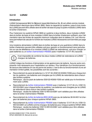 boards.fm
A31003-H3580-S100-7-7720, 09-2010
HiPath 3000/5000 V8, Manuel de service 3-55
Nur für den internen Gebrauch Modules pour HiPath 3000
Modules centraux
3.2.12 LUNA2
Introduction
LUNA2 (Linepowered Unit for Network based Architecture No. 2) est utilisé comme module
d’alimentation électrique dans HiPath 3800. Selon la capacité du système, jusqu’à trois modu-
les LUNA2 peuvent être utilisés dans le boîtier de base et jusqu’à quatre modules LUNA2 dans
le boîtier d’extension.
Pour l’extension du système HiPath 3800 en système à deux boîtiers, deux modules LUNA2
dans le boîtier de base et trois modules LUNA2 dans le boîtier d’extension suffisent, pour l’ali-
mentation dans les limites de capacité maximum indiquées dans le tableau 2-6. Les informa-
tions permettant de calculer le nombre de modules LUNA2 nécessaires sont données par page
3-62.
Une troisième alimentation LUNA2 dans le boîtier de base et une quatrième LUNA2 dans le
boîtier d’extension peuvent être utilisées soit pour garantir un fonctionnement sans perturba-
tion en cas de défaillance d’un module LUNA2 (LUNA2 de redondance), soit pour charger un
pack batteries ou un boîtier d’alimentation PB3000 (avec 4 batteries 12 V/7 Ah) raccordé.
LUNA2 intègre les fonctions d’alimentation et de gestionnaire de batterie. Aucune autre com-
posante n’est nécessaire pour l’exploitation sur secteur. Pour bénéficier d’un fonctionnement
de secours des batteries en cas de panne de secteur, c’est-à-dire du fonctionnement d’une ali-
mentation ininterruptible, les possibilités sont les suivantes :
● Raccordement du pack de batteries 4 x 12 V/7 Ah (S30122-K5950-Y200) pour chaque boî-
tier du système. Les batteries sont chargées par la LUNA2 de redondance dans chacun
des boîtiers système.
Remarque : seul le pack de batteries S30122-K5950-Y200 est validé pour le fonctionne-
ment avec LUNA2.
● Raccordement du boîtier d’alimentation PB3000 avec 4 batteries 12 V/7 Ah (4 x V39113-
W5123-E891) pour chaque boîtier du système. Les batteries sont chargées par la LUNA2
de redondance dans chacun des boîtiers système.
Remarque : seules les batteries V39113-W5123-E891 sont validées pour être utilisées
dans le boîtier d’alimentation PB3000.
● Raccordement du boîtier de batteries BSG 48/38 avec jeu de batteries 38 Ah/48 V et char-
geur de batteries pour chaque système HiPath 3800.
● Raccordement du boîtier d’alimentation PB3000 avec 4 batteries 12 V/7 Ah (4 x V39113-
W5123-E891) et LUNA2 comme chargeur de batteries pour chaque système HiPath 3800.
Remarque : seules les batteries V39113-W5123-E891 sont validées pour être utilisées
dans le boîtier d’alimentation PB3000.
>
Il est impossible de combiner les deux modes LUNA2 de redondance et LUNA2
chargeur de batteries.
 