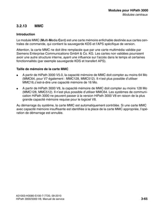 boards.fm
A31003-H3580-S100-7-7720, 09-2010
HiPath 3000/5000 V8, Manuel de service 3-65
Nur für den internen Gebrauch Modules pour HiPath 3000
Modules centraux
3.2.13 MMC
Introduction
Le module MMC (Multi-Media Card) est une carte mémoire enfichable destinée aux cartes cen-
trales de commande, qui contient la sauvegarde KDS et l’APS spécifique de version.
Attention, la carte MMC ne doit être remplacée que par une carte multimédia validée par
Siemens Enterprise Communications GmbH & Co. KG. Les cartes non validées pourraient
avoir une autre structure interne, ayant une influence sur l’accès dans le temps et certaines
fonctionnalités (par exemple sauvegarde KDS et transfert APS).
Taille de mémoire de la carte MMC
● A partir de HiPath 3000 V5.0, la capacité mémoire de MMC doit compter au moins 64 Mo
(MMC64, pour V7 également : MMC128, MMC512). Il n’est plus possible d’utiliser
MMC16,c’est-à-dire une capacité mémoire de 16 Mo.
● A partir de HiPath 3000 V8, la capacité mémoire de MMC doit compter au moins 128 Mo
(MMC128, MMC512). Il n’est plus possible d’utiliser MMC64. Les systèmes de communi-
cation HiPath 3000 ne peuvent passer à la version HiPath 3000 V8 en raison de la plus
grande capacité mémoire requise pour le logiciel V8.
Au démarrage du système, la carte MMC est automatiquement contrôlée. Si une carte MMC
avec capacité mémoire insuffisante est identifiée à la place de la carte MMC appropriée, l’opé-
ration de démarrage est annulée.
 