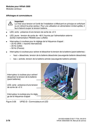 Modules pour HiPath 3000 Nur für den internen Gebrauch
A31003-H3580-S100-7-7720, 09-2010
3-78 HiPath 3000/5000 V8, Manuel de service
boards.fm
Modules centraux
Affichages et commutateurs
● LED, verte : présence d’une tension de sortie de +5 V.
● LED, jaune : tension de sortie de –48 V, fournie par l’alimentation externe
(boîtier d’alimentation PB3000 avec LUNA2)
● Interrupteur à coulisse pour le réglage de la fréquence d’appel :
– 25 Hz (RFA + marché international)
– 20 Hz (USA)
– 50 Hz (France)
● Interrupteur à coulisse pour activer et désactiver la tension de la batterie (pack batteries) :
– haut = désactivée, tension de la batterie désactivée (sauvegarde batterie désactivée)
– bas = activée, tension de la batterie activée (sauvegarde batterie activée)
7
Important
La mise sous tension et l’arrêt de l’installation s’effectuent en principe en enfichant
ou en retirant la prise secteur. Pour une utilisation en alimentation ininterruptible, il
faut d’abord couper la tension batterie.
Figure 3-26 UPSC-D - Commutateurs et LED
Interrupteur à coulisse pour activer/
désactiver la tension de la batterie
(pack batteries)
LED, verte : présence d’une tension
de sortie de +5 V.
Interrupteur à coulisse pour le régla-
ge de la fréquence d’appel
 