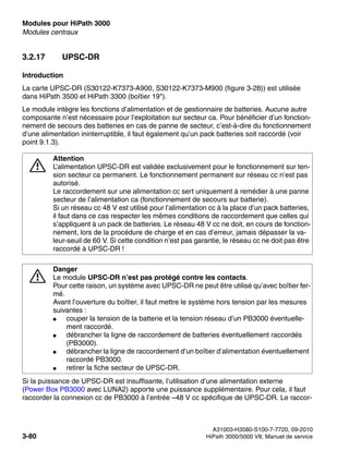 Modules pour HiPath 3000 Nur für den internen Gebrauch
A31003-H3580-S100-7-7720, 09-2010
3-80 HiPath 3000/5000 V8, Manuel de service
boards.fm
Modules centraux
3.2.17 UPSC-DR
Introduction
La carte UPSC-DR (S30122-K7373-A900, S30122-K7373-M900 (figure 3-28)) est utilisée
dans HiPath 3500 et HiPath 3300 (boîtier 19").
Le module intègre les fonctions d’alimentation et de gestionnaire de batteries. Aucune autre
composante n’est nécessaire pour l’exploitation sur secteur ca. Pour bénéficier d’un fonction-
nement de secours des batteries en cas de panne de secteur, c’est-à-dire du fonctionnement
d’une alimentation ininterruptible, il faut également qu’un pack batteries soit raccordé (voir
point 9.1.3).
Si la puissance de UPSC-DR est insuffisante, l’utilisation d’une alimentation externe
(Power Box PB3000 avec LUNA2) apporte une puissance supplémentaire. Pour cela, il faut
raccorder la connexion cc de PB3000 à l’entrée –48 V cc spécifique de UPSC-DR. Le raccor-
7
Attention
L’alimentation UPSC-DR est validée exclusivement pour le fonctionnement sur ten-
sion secteur ca permanent. Le fonctionnement permanent sur réseau cc n’est pas
autorisé.
Le raccordement sur une alimentation cc sert uniquement à remédier à une panne
secteur de l’alimentation ca (fonctionnement de secours sur batterie).
Si un réseau cc 48 V est utilisé pour l’alimentation cc à la place d’un pack batteries,
il faut dans ce cas respecter les mêmes conditions de raccordement que celles qui
s’appliquent à un pack de batteries. Le réseau 48 V cc ne doit, en cours de fonction-
nement, lors de la procédure de charge et en cas d’erreur, jamais dépasser la va-
leur-seuil de 60 V. Si cette condition n’est pas garantie, le réseau cc ne doit pas être
raccordé à UPSC-DR !
7
Danger
Le module UPSC-DR n’est pas protégé contre les contacts.
Pour cette raison, un système avec UPSC-DR ne peut être utilisé qu’avec boîtier fer-
mé.
Avant l’ouverture du boîtier, il faut mettre le système hors tension par les mesures
suivantes :
● couper la tension de la batterie et la tension réseau d’un PB3000 éventuelle-
ment raccordé.
● débrancher la ligne de raccordement de batteries éventuellement raccordés
(PB3000).
● débrancher la ligne de raccordement d’un boîtier d’alimentation éventuellement
raccordé PB3000.
● retirer la fiche secteur de UPSC-DR.
 