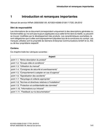 inform.fm
A31003-H3580-S100-7-7720, 09-2010
HiPath 3000/5000 V8, Manuel de service 1-1
Nur für den internen Gebrauch Introduction et remarques importantes
1 Introduction et remarques importantes
Manuel de service HiPath 3000/5000 V8: A31003-H3580-S100-7-7720, 09-2010
Déni de responsabilité
Les informations de ce document correspondent uniquement à des descriptions générales ou
fonctionnalités qui ne sont pas toujours appliquées sous cette forme dans la réalité, ou peuvent
se trouver modifiées par le développement des produits. Les caractéristiques souhaitées ne
sont obligatoires que si elles sont expressément stipulées lors de la conclusion du contrat. Les
marques utilisées sont la propriété de Siemens Enterprise Communications GmbH & Co. KG
ou de leur propriétaire respectif.
Contenu
Ce chapitre traite les rubriques suivantes :
Aspect
point 1.1, “Brève description du produit”
point 1.2, “Groupe cible et conditions”
point 1.3, “Utilisation du manuel”
point 1.4, “Consignes de sécurité et avertissements”
point 1.5, “Comportement à adopter en cas d’urgence”
point 1.6, “Signalisation des accidents”
point 1.7, “Recyclage et collecte appropriés”
point 1.8, “Normes et directives relatives à l’installation”
point 1.9, “Protection et confidentialité des données”
point 1.10, “Informations sur Intranet”
point 1.11, “Feedback sur la documentation”
 