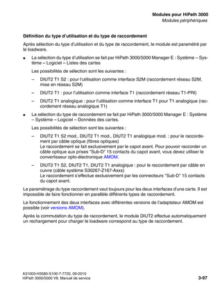 boards.fm
A31003-H3580-S100-7-7720, 09-2010
HiPath 3000/5000 V8, Manuel de service 3-97
Nur für den internen Gebrauch Modules pour HiPath 3000
Modules périphériques
Définition du type d’utilisation et du type de raccordement
Après sélection du type d’utilisation et du type de raccordement, le module est paramétré par
le loadware.
● La sélection du type d’utilisation se fait par HiPath 3000/5000 Manager E : Système – Sys-
tème – Logiciel – Listes des cartes
Les possibilités de sélection sont les suivantes :
– DIUT2 T1 S2 : pour l’utilisation comme interface S2M (raccordement réseau S2M,
mise en réseau S2M)
– DIUT2 T1 : pour l’utilisation comme interface T1 (raccordement réseau T1-PRI)
– DIUT2 T1 analogique : pour l’utilisation comme interface T1 pour T1 analogique (rac-
cordement réseau analogique T1)
● La sélection du type de raccordement se fait par HiPath 3000/5000 Manager E : Système
– Système – Logiciel – Données des cartes.
Les possibilités de sélection sont les suivantes :
– DIUT2 T1 S2 mod., DIUT2 T1 mod., DIUT2 T1 analogique mod. : pour le raccorde-
ment par câble optique (fibres optiques)
Le raccordement se fait exclusivement par le capot avant. Pour pouvoir raccorder un
câble optique aux prises "Sub-D" 15 contacts du capot avant, vous devez utiliser le
convertisseur opto-électronique AMOM.
– DIUT2 T1 S2, DIUT2 T1, DIUT2 T1 analogique : pour le raccordement par câble en
cuivre (câble système S30267-Z167-Axxx)
Le raccordement s’effectue exclusivement par les connecteurs "Sub-D" 15 contacts
du capot avant.
Le paramétrage du type raccordement vaut toujours pour les deux interfaces d’une carte. Il est
impossible de faire fonctionner en parallèle différents types de raccordement.
Le fonctionnement des deux interfaces avec différentes versions de l’adaptateur AMOM est
possible (voir versions AMOM).
Après la commutation du type de raccordement, le module DIUT2 effectue automatiquement
un rechargement pour charger le loadware correspond au type de raccordement.
 