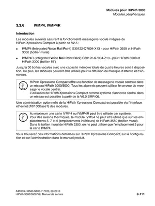 boards.fm
A31003-H3580-S100-7-7720, 09-2010
HiPath 3000/5000 V8, Manuel de service 3-111
Nur für den internen Gebrauch Modules pour HiPath 3000
Modules périphériques
3.3.6 IVMP4, IVMP4R
Introduction
Les modules suivants assurent la fonctionnalité messagerie vocale intégrée de
HiPath Xpressions Compact à partir de V2.5 :
● IVMP4 (Integrated Voice Mail Point) S30122-Q7004-X13 - pour HiPath 3550 et HiPath
3350 (boîtier mural)
● IVMP4R (Integrated Voice Mail Point Rack) S30122-K7004-Z13 - pour HiPath 3500 et
HiPath 3300 (boîtier 19’)
Jusqu’à 30 boîtes vocales avec une capacité mémoire totale de quatre heures sont à disposi-
tion. De plus, les modules peuvent être utilisés pour la diffusion de musique d’attente et d’an-
nonces.
Une administration optionnelle de la HiPath Xpressions Compact est possible via l’interface
éthernet (10/100BaseT) des modules.
Vous trouverez des informations détaillées sur HiPath Xpressions Compact, sur la configura-
tion et sur l’administration dans le manuel produit.
>
HiPath Xpressions Compact offre une fonction de messagerie vocale centrale dans
un réseau HiPath 3000/5000. Tous les abonnés peuvent utiliser le serveur de mes-
sagerie vocale central.
L’utilisation de HiPath Xpressions Compact comme système d’annonce central dans
un réseau est possible à partir de la V6.0 SMR-06.
>
Au maximum une carte IVMP4 ou IVMP4R peut être utilisée par système.
Pour des raisons thermiques, le module IVMS4 ne peut être utilisé que sur les em-
placements 5, 7 et 9 (emplacements inférieurs) de HiPath 3550 (boîtier mural).
Dans le boîtier mural de HiPath 3350, on ne peut utiliser que l’emplacement 5 pour
la carte IVMP4.
 