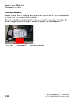 Modules pour HiPath 3000 Nur für den internen Gebrauch
A31003-H3580-S100-7-7720, 09-2010
3-120 HiPath 3000/5000 V8, Manuel de service
boards.fm
Modules périphériques
Protection de transport
Avant la mise en service du module, vous devez retirer la protection de transport représentée
en rouge sur la figure suivante (cale en carton).
S’il est ensuite nécessaire de transporter une nouvelle fois le module, pour des raisons de
maintenance par exemple, vous devez remettre en place la protection de transport.
Figure 3-43 IVMS8, IVMS8R - Protection de transport
 