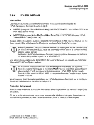 boards.fm
A31003-H3580-S100-7-7720, 09-2010
HiPath 3000/5000 V8, Manuel de service 3-125
Nur für den internen Gebrauch Modules pour HiPath 3000
Modules périphériques
3.3.9 IVMS8N, IVMS8NR
Introduction
Les modules suivants assurent la fonctionnalité messagerie vocale intégrée de
HiPath Xpressions Compact à partir de V2.5 :
● IVMS8N (Integrated Voice Mail Small New) S30122-Q7379-X200 - pour HiPath 3550 et Hi-
Path 3350 (boîtier mural)
● IVMS8NR (Integrated Voice Mail Small New Rack) S30122-K7379-Z200 - pour HiPath
3500 et HiPath 3300 (boîtier 19’’)
Jusqu’à 500 boîtes vocales avec une capacité mémoire totale de 100 heures. De plus, les mo-
dules peuvent être utilisés pour la diffusion de musique d’attente et d’annonces.
Une administration optionnelle de la HiPath Xpressions Compact est possible via l’interface
éthernet (10/100BaseT) des modules.
Vous trouverez des informations détaillées sur HiPath Xpressions Compact, sur la configura-
tion et sur l’administration dans le manuel produit.
Protection de transport
Avant la mise en service du module, vous devez retirer la protection de transport rouge (cale
en carton).
S’il est ensuite nécessaire de transporter une nouvelle fois le module, pour des raisons de
maintenance par exemple, vous devez remettre en place la protection de transport.
>
HiPath Xpressions Compact offre une fonction de messagerie vocale centrale dans
un réseau HiPath 3000/5000. Tous les abonnés peuvent utiliser le serveur de mes-
sagerie vocale central.
L’utilisation de HiPath Xpressions Compact comme système d’annonce central dans
un réseau est possible à partir de la V6.0 SMR-06.
>
Au maximum une carte IVMS8N ou IVMS8NR peut être utilisée par système.
Pour des raisons thermiques, le module IVMS8N ne peut être utilisé que sur les em-
placements 5, 7 et 9 (emplacements inférieurs) de HiPath 3550 (boîtier mural).
Dans le boîtier mural de HiPath 3350, on ne peut utiliser que l’emplacement 5 pour
la carte IVMS8N.
 