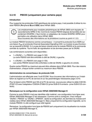 boards.fm
A31003-H3580-S100-7-7720, 09-2010
HiPath 3000/5000 V8, Manuel de service 3-129
Nur für den internen Gebrauch Modules pour HiPath 3000
Modules périphériques
3.3.10 PBXXX (uniquement pour certains pays)
Introduction
Pour supporter les protocoles CAS spécifiques de certains pays, il est possible d’utiliser le mo-
dule PBXXX (Peripheral Board XXX) dans HiPath 3800.
Le module PBXXX fonctionne comme convertisseur : il convertit le protocole Euro-ISDN sur
une liaison S2M en protocole Channel Associated Signalling CAS. Le module ne peut fonction-
ner qu’associé à DIUN2. Il n’y a pas de liaison directe entre le module PBXXX et la commande
centrale du système. Tout le trafic de signalisation et de données passe par la DIUN2.
Les combinaisons suivantes sont disponibles :
● 1 x DIUN2 + 1 x PBXXX (voir page 3-132)
La carte PBXXX doit être enfichée à côté de DIUN2, à gauche.
● 1 x DIUN2 + 2 x PBXXX (voir page 3-135)
Les cartes PBXXX doivent être enfichées à côté de DIUN2, à gauche et à droite.
Quatre cartes PBXXX au maximum peuvent être utilisées dans HiPath 3800. Pour des raisons
d’alimentation, chaque boîtier contient au maximum deux PBXXX.
Administration du convertisseur de protocole CAS
L’administration est effectuée avec l’outil ECGM. Vous trouverez des informations sur l’instal-
lation du logiciel sur le PC de service et sur les paramétrages nécessaires page 3-310.
Pour la liaison entre PBXXX (port M) et le PC de service, vous pouvez utiliser le câble C39195-
Z7267-C2 avec l’adaptateur C39334-Z7080-C2 (prise SUB-D 9 contacts - prise SUB-D 25 con-
tacts).
Remarques sur la configuration avec HiPath 3000/5000 Manager E
Comme la carte PBXXX n’est pas identifiée côté matériel, une configuration hors ligne avec
HiPath 3000/5000 Manager E est nécessaire. Comme carte à configurer, il faut indiquer
"DIUN2 + PBXXX" ou "DIUN2 + 2PBXXX". Après la configuration, les données du module sont
visibles dans HiPath 3000/5000 Manager E. Mais uniquement la configuration logicielle, car le
module PBXXX n’a été configuré que côté logiciel.
Remarque : la configuration hors ligne de PBXXX sert uniquement à la visualisation du module
par HiPath 3000/5000 Manager E.
>
Les emplacements pour modules périphériques de HiPath 3800 sont équipés de
raccordements SIPAC 9 SU. Comme le module PBXXX dispose de barrettes de rac-
cordement SIVAPAC, il faut monter un adaptateur de module SIVAPAC-SIPAC pour
permettre une utilisation dans HiPath 3800.
Vous trouverez des informations sur la procédure à suivre au point 4.1.5.5.
 