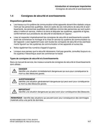 inform.fm
A31003-H3580-S100-7-7720, 09-2010
HiPath 3000/5000 V8, Manuel de service 1-7
Nur für den internen Gebrauch Introduction et remarques importantes
Consignes de sécurité et avertissements
1.4 Consignes de sécurité et avertissements
Dispositions générales
● Les travaux sur le système de communication et les appareils doivent être réalisés unique-
ment par les personnes qualifiées. Dans le cadre de ces instructions de sécurité et aver-
tissements, les personnes qualifiées sont définies comme des personnes qui sont autori-
sées à mettre en service, mettre à la terre et étiqueter les systèmes, appareils et lignes,
conformément aux procédures de sécurité et standards en vigueur.
● Lisez et respectez impérativement les consignes de sécurité et avertissements suivants
avant de commencer le montage et la mise en service du système de communication ou
de l’appareil. Lisez également avec soin toutes les consignes de sécurité et les avertisse-
ments figurant sur les systèmes de communication et les appareils et suivez-les.
● Notez également les numéros d’appel d’urgence.
● Lorsque vous pensez que la sécurité nécessaire n’est pas garantie, consultez toujours vo-
tre supérieur hiérarchique avant de commencer le travail.
Types de consignes de sécurité et d’avertissements
Dans ce manuel de service, les niveaux suivants de consignes de sécurité et d’avertissements
sont utilisés :
7
DANGER
Identifie une situation immédiatement dangereuse qui aura pour conséquence la
mort ou des blessures graves.
7
AVERTISSEMENT
Identifie une situation généralement dangereuse qui peut avoir pour conséquence
la mort ou des blessures graves.
7
IMPORTANT
Identifie une situation dangereuse qui peut avoir pour conséquence des blessures.
REMARQUE : identifie des situations qui peuvent avoir pour conséquence des dommages
matériels et/ou une perte de données.
 