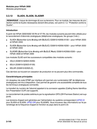 Modules pour HiPath 3000 Nur für den internen Gebrauch
A31003-H3580-S100-7-7720, 09-2010
3-144 HiPath 3000/5000 V8, Manuel de service
boards.fm
Modules périphériques
3.3.12 SLAD4, SLAD8, SLAD8R
Introduction
A partir de HiPath 3000/5000 V6 R4 et V7 R4, les modules suivants peuvent être utilisés pour
le raccordement d’abonnés analogiques (téléphones analogiques, fax groupe 3 etc.) :
● SLAD4 (Subscriber Line Analog with DuSLIC) S30810-H2956-X100 – pour HiPath 3550
et HiPath 3350
● SLAD8 (Subscriber Line Analog with DuSLIC) S30810-H2956-X200 – pour HiPath 3550
et HiPath 3350
● SLAD8R (Subscriber Line Analog with DuSLIC Rack) S30810-K2956-X300 – pour
HiPath 3500 et HiPath 3300
Les modules SLAD sont les successeurs compatibles des modules suivants :
● 4SLA (S30810-Q2923-X200)
● 8SLA (S30810-Q2923-X100)
● 8SLAR (S30810-K2925-Z).
Ces derniers se trouvent en cessation de production et ne peuvent plus être commandés.
Caractéristiques principales
Un récepteur de code DTMF par interface a/b (permet une numérotation MF de téléphones
analogiques) est mis à disposition. Ceci permet de garantir une accessibilité complète de tous
les terminaux analogiques connectés.
Le transfert du numéro de l’abonné appelant à la connexion appelée (Calling Name Identifica-
tion Presentation CLIP) est supporté.
Le raccordement de postes extérieurs par la signalisation OPS (Off-Premises Station) est sup-
porté.
Les tensions d’appel sont générées par l’alimentation du système correspondant (UPSC-D
pour SLAD4 et SLAD8, UPSC-DR pour SLAD8R). Vous trouverez des informations sur le pa-
ramétrage de la fréquence d’appel en fonction du pays dans le point 2.8.
REMARQUE : risque de dommage dû aux surtensions. Pour ce module, les mesures de pro-
tection contre la foudre nécessaires doivent être prises, voir point 2.1.2, "Protection contre la
foudre".
 