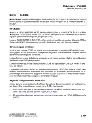 boards.fm
A31003-H3580-S100-7-7720, 09-2010
HiPath 3000/5000 V8, Manuel de service 3-147
Nur für den internen Gebrauch Modules pour HiPath 3000
Modules périphériques
3.3.13 SLAD16
Introduction
A partir de HiPath 3000/5000 V7 R6, il est possible d’utiliser la carte SLAD16 Subscriber Line
Analog with DuSLIC) dans HiPath 3550 et HiPath 3350 pour le raccordement d’abonnés ana-
logiques (téléphones analogiques, fax groupe 3, etc.).
La carte SLAD16 (S30810-Q2957-X) est le module compatible qui succède à la carte 16SLA
(S30810-Q2923-X). Cette dernière est en fin de vie et ne peut plus être commandée.
Caractéristiques principales
Un récepteur de code DTMF par interface a/b (permet une numérotation MF de téléphones
analogiques) est mis à disposition. Ceci permet de garantir une accessibilité complète de tous
les terminaux analogiques connectés.
Le transfert du numéro de l’abonné appelant à la connexion appelée (Calling Name Identifica-
tion Presentation CLIP) est supporté.
Le raccordement de postes extérieurs sur SLAD16 par signalisation OPS (Off-Premises-Sta-
tion) est interdit.
La génération de tensions d’appels se fait par l’alimentation UPSC-D et, selon le niveau d’ex-
tension, une alimentation externe doit être raccordée. Vous trouverez des informations sur le
paramétrage de la fréquence d’appel en fonction du pays au point 2.8, "Fréquences d’appel
pour modules d’abonnés analogiques en fonction du pays".
Règles de configuration sur HiPath 3350
Afin de garantir un refroidissement suffisant du système de communication, les règles suivan-
tes doivent être respectées dès qu’une carte SLAD16 est insérée :
● Il est interdit d’équiper le deuxième emplacement de HiPath 3350 avec les modules sui-
vants : SLAD16, SLAD8, SLAD4, 16SLA, 8SLA, 4SLA.
● 20 abonnés analogiques au maximum peuvent être raccordés sur HiPath 3350 (y compris
CBCC).
REMARQUE : risque de dommage dû aux surtensions. Pour ce module, les mesures de pro-
tection contre la foudre nécessaires doivent être prises, voir point 2.1.2, "Protection contre la
foudre".
 