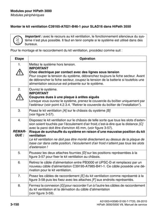 Modules pour HiPath 3000 Nur für den internen Gebrauch
A31003-H3580-S100-7-7720, 09-2010
3-150 HiPath 3000/5000 V8, Manuel de service
boards.fm
Modules périphériques
Monter le kit ventilation C39165-A7021-B46-1 pour SLAD16 dans HiPath 3550
Pour le montage et le raccordement du kit ventilation, procédez comme suit :
>
Important : avec le recours au kit ventilation, le fonctionnement silencieux du sys-
tème n’est plus possible. Il faut en tenir compte si le système est utilisé dans des
bureaux.
Etape Opération
1.
7
Mettez le système hors tension.
IMPORTANT
Choc électrique par contact avec des lignes sous tension
Pour couper la tension du système, débranchez toujours la fiche secteur. Avant
de débrancher la fiche secteur, coupez la tension de la batterie si toutefois une
alimentation secourue est présente sur le système.
2.
7
Ouvrez le système.
IMPORTANT
Coupures dues à une plaque à arêtes aiguës
Lorsque vous ouvrez le système, prenez le couvercle du boîtier uniquement par
l’extérieur (voir point 4.2.3.4, "Retirer le couvercle du boîtier de l’installation").
3. Posez le kit ventilation [A] sur le châssis du système [B]
(voir figure 3-57).
4.
REMAR-
QUE :
Disposez le kit ventilation sur le châssis de telle sorte que tous les slots d’exten-
sion soient touchés par l’écoulement d’air froid,c’est-à-dire que la distance [C]
avec la paroi doit être d’environ 45 mm, (voir figure 3-57).
Risque de surchauffe du système en raison d’une mauvaise position du kit
ventilation
Le kit ventilation ne doit pas être monté directement au dessus de la plaque de
base car dans cette position, l’écoulement d’air froid n’atteint pas tous les slots
d’extension !
5. Poussez les deux attaches fournies [D] sur les positions représentées à la
figure 3-57 pour fixer le kit ventilation au châssis.
6. Retirez le câble d’alimentation entre PB3000 et UPSC-D et remplacez par un
nouveau câble d’alimentation C39195-A7985-B41-1. Ce câble possède une dé-
rivation pour le kit ventilation.
7. Posez les câbles de raccordement [E] du kit ventilation comme représenté à la
figure 3-58 puis les fixez avec les attaches [F] aux endroits représentés.
8. Fermez la connexion [G] pour raccorder l’un à l’autre les câbles de raccordement
du kit ventilation et la dérivation du câble d’alimentation
(voir figure 3-59).
 