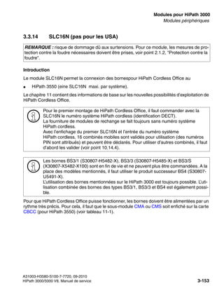 boards.fm
A31003-H3580-S100-7-7720, 09-2010
HiPath 3000/5000 V8, Manuel de service 3-153
Nur für den internen Gebrauch Modules pour HiPath 3000
Modules périphériques
3.3.14 SLC16N (pas pour les USA)
Introduction
Le module SLC16N permet la connexion des bornespour HiPath Cordless Office au
● HiPath 3550 (eine SLC16N maxi. par système).
Le chapitre 11 contient des informations de base sur les nouvelles possibilités d’exploitation de
HiPath Cordless Office.
Pour que HiPath Cordless Office puisse fonctionner, les bornes doivent être alimentées par un
rythme très précis. Pour cela, il faut que le sous-module CMA ou CMS soit enfiché sur la carte
CBCC (pour HiPath 3550) (voir tableau 11-1).
REMARQUE : risque de dommage dû aux surtensions. Pour ce module, les mesures de pro-
tection contre la foudre nécessaires doivent être prises, voir point 2.1.2, "Protection contre la
foudre".
>
Pour le premier montage de HiPath Cordless Office, il faut commander avec la
SLC16N le numéro système HiPath cordless (identification DECT).
La fourniture de modules de rechange se fait toujours sans numéro système
HiPath cordless.
Avec l’enfichage du premier SLC16N et l’entrée du numéro système
HiPath cordless, 16 combinés mobiles sont validés pour utilisation (des numéros
PIN sont attribués) et peuvent être déclarés. Pour utiliser d’autres combinés, il faut
d’abord les valider (voir point 10.14.4).
>
Les bornes BS3/1 (S30807-H5482-X), BS3/3 (S30807-H5485-X) et BS3/S
(X30807-X5482-X100) sont en fin de vie et ne peuvent plus être commandées. A la
place des modèles mentionnés, il faut utiliser le produit successeur BS4 (S30807-
U5491-X).
L’utilisation des bornes mentionnées sur le HiPath 3000 est toujours possible. L’uti-
lisation combinée des bornes des types BS3/1, BS3/3 et BS4 est également possi-
ble.
 
