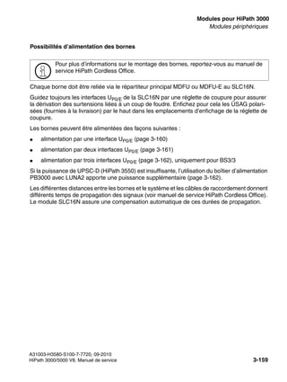 boards.fm
A31003-H3580-S100-7-7720, 09-2010
HiPath 3000/5000 V8, Manuel de service 3-159
Nur für den internen Gebrauch Modules pour HiPath 3000
Modules périphériques
Possibilités d’alimentation des bornes
Chaque borne doit être reliée via le répartiteur principal MDFU ou MDFU-E au SLC16N.
Guidez toujours les interfaces UP0/E de la SLC16N par une réglette de coupure pour assurer
la dérivation des surtensions liées à un coup de foudre. Enfichez pour cela les ÜSAG polari-
sées (fournies à la livraison) par le haut dans les emplacements d’enfichage de la réglette de
coupure.
Les bornes peuvent être alimentées des façons suivantes :
● alimentation par une interface UP0/E (page 3-160)
● alimentation par deux interfaces UP0/E (page 3-161)
● alimentation par trois interfaces UP0/E (page 3-162), uniquement pour BS3/3
Si la puissance de UPSC-D (HiPath 3550) est insuffisante, l’utilisation du boîtier d’alimentation
PB3000 avec LUNA2 apporte une puissance supplémentaire (page 3-162).
Les différentes distances entre les bornes et le système et les câbles de raccordement donnent
différents temps de propagation des signaux (voir manuel de service HiPath Cordless Office).
Le module SLC16N assure une compensation automatique de ces durées de propagation.
>
Pour plus d’informations sur le montage des bornes, reportez-vous au manuel de
service HiPath Cordless Office.
 