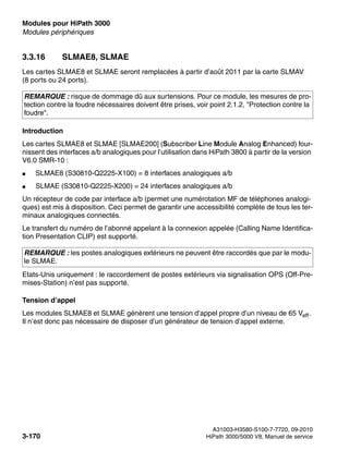 Modules pour HiPath 3000 Nur für den internen Gebrauch
A31003-H3580-S100-7-7720, 09-2010
3-170 HiPath 3000/5000 V8, Manuel de service
boards.fm
Modules périphériques
3.3.16 SLMAE8, SLMAE
Les cartes SLMAE8 et SLMAE seront remplacées à partir d’août 2011 par la carte SLMAV
(8 ports ou 24 ports).
Introduction
Les cartes SLMAE8 et SLMAE [SLMAE200] (Subscriber Line Module Analog Enhanced) four-
nissent des interfaces a/b analogiques pour l’utilisation dans HiPath 3800 à partir de la version
V6.0 SMR-10 :
● SLMAE8 (S30810-Q2225-X100) = 8 interfaces analogiques a/b
● SLMAE (S30810-Q2225-X200) = 24 interfaces analogiques a/b
Un récepteur de code par interface a/b (permet une numérotation MF de téléphones analogi-
ques) est mis à disposition. Ceci permet de garantir une accessibilité complète de tous les ter-
minaux analogiques connectés.
Le transfert du numéro de l’abonné appelant à la connexion appelée (Calling Name Identifica-
tion Presentation CLIP) est supporté.
Etats-Unis uniquement : le raccordement de postes extérieurs via signalisation OPS (Off-Pre-
mises-Station) n’est pas supporté.
Tension d’appel
Les modules SLMAE8 et SLMAE génèrent une tension d’appel propre d’un niveau de 65 Veff.
Il n’est donc pas nécessaire de disposer d’un générateur de tension d’appel externe.
REMARQUE : risque de dommage dû aux surtensions. Pour ce module, les mesures de pro-
tection contre la foudre nécessaires doivent être prises, voir point 2.1.2, "Protection contre la
foudre".
REMARQUE : les postes analogiques extérieurs ne peuvent être raccordés que par le modu-
le SLMAE.
 
