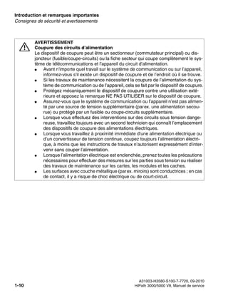 Introduction et remarques importantes Nur für den internen Gebrauch
A31003-H3580-S100-7-7720, 09-2010
1-10 HiPath 3000/5000 V8, Manuel de service
inform.fm
Consignes de sécurité et avertissements
7
AVERTISSEMENT
Coupure des circuits d’alimentation
Le dispositif de coupure peut être un sectionneur (commutateur principal) ou dis-
joncteur (fusible/coupe-circuits) ou la fiche secteur qui coupe complètement le sys-
tème de télécommunications et l’appareil du circuit d’alimentation.
● Avant n’importe quel travail sur le système de communication ou sur l’appareil,
informez-vous s’il existe un dispositif de coupure et de l’endroit où il se trouve.
● Si les travaux de maintenance nécessitent la coupure de l’alimentation du sys-
tème de communication ou de l’appareil, cela se fait par le dispositif de coupure.
● Protégez mécaniquement le dispositif de coupure contre une utilisation exté-
rieure et apposez la remarque NE PAS UTILISER sur le dispositif de coupure.
● Assurez-vous que le système de communication ou l’appareil n’est pas alimen-
té par une source de tension supplémentaire (parex. une alimentation secou-
rue) ou protégé par un fusible ou coupe-circuits supplémentaire.
● Lorsque vous effectuez des interventions sur des circuits sous tension dange-
reuse, travaillez toujours avec un second technicien qui connaît l’emplacement
des dispositifs de coupure des alimentations électriques.
● Lorsque vous travaillez à proximité immédiate d’une alimentation électrique ou
d’un convertisseur de tension continue, coupez toujours l’alimentation électri-
que, à moins que les instructions de travaux n’autorisent expressément d’inter-
venir sans couper l’alimentation.
● Lorsque l’alimentation électrique est enclenchée, prenez toutes les précautions
nécessaires pour effectuer des mesures sur les parties sous tension ou réaliser
des travaux de maintenance sur les cartes, les modules et les caches.
● Les surfaces avec couche métallique (parex. miroirs) sont conductrices ; en cas
de contact, il y a risque de choc électrique ou de court-circuit.
 