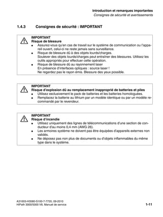 inform.fm
A31003-H3580-S100-7-7720, 09-2010
HiPath 3000/5000 V8, Manuel de service 1-11
Nur für den internen Gebrauch Introduction et remarques importantes
Consignes de sécurité et avertissements
1.4.3 Consignes de sécurité : IMPORTANT
7
IMPORTANT
Risque de blessure
● Assurez-vous qu’en cas de travail sur le système de communication ou l’appa-
reil ouvert, celui-ci ne reste jamais sans surveillance.
● Risque de blessure dû à des objets lourds/charges.
Soulever des objets lourds/charges peut entraîner des blessures. Utilisez les
outils appropriés pour effectuer cette opération.
● Risque de blessure dû au rayonnement laser
En présence d’interfaces optiques : source laser !
Ne regardez pas le rayon émis. Blessure des yeux possible.
7
IMPORTANT
Risque d’explosion dû au remplacement inapproprié de batteries et piles
● Utilisez exclusivement le pack de batteries et les batteries homologuées.
● Remplacez la batterie au lithium par un modèle identique ou par un modèle re-
commandé par le revendeur.
7
IMPORTANT
Risque d’incendie
● Utilisez uniquement des lignes de télécommunications d’une section de con-
ducteur d’au moins 0,4 mm (AWG 26).
● Les armoires système ne doivent pas être équipées d’appareils externes non
validés.
● Ne déposez pas non plus de documents ou d’objets inflammables du même
type dans le système.
 