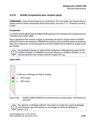 boards.fm
A31003-H3580-S100-7-7720, 09-2010
HiPath 3000/5000 V8, Manuel de service 3-191
Nur für den internen Gebrauch Modules pour HiPath 3000
Modules périphériques
3.3.18 SLMA2 (uniquement pour certains pays)
Introduction
Le module SLMA2 (Subscriber Line Module Analog) fournit 24 interfaces a/b analogiques pour
l’utilisation dans HiPath 3800.
Pour la génération des tensions d’appel, le générateur de tension d’appel externe RGMOD
(S30124-X5109-X) est nécessaire. RGMOD est enfiché au dos du fond de panier du boîtier de
base et/ou d’extension. Le paramétrage de la tension d’appel et de la fréquence d’appel se fait
par cavalier.
Capot avant
REMARQUE : risque de dommage dû aux surtensions. Pour ce module, les mesures de pro-
tection contre la foudre nécessaires doivent être prises, voir point 2.1.2, "Protection contre la
foudre".
>
Il est possible d’équiper un même boîtier système en mélangeant les cartes SLMA,
SLMA8 et SLMA2. Le RGMOD n’a aucune influence sur SLMA et SLMA8, car ces
modules génèrent leurs propres tensions d’appel (35 Veff) .
Figure 3-68 SLMA2 (S30810-Q2246-X) (uniquement pour certains pays) - LED dans le ca-
pot avant
>
Pour garantir un blindage suffisant, il faut doter le module d’un cache de blindage.
Vous trouverez des informations sur le montage du cache de blindage au
point 4.1.5.3.
2 LED pour l’affichage de l’état du module :
● LED (rouge)
● LED (verte)
 