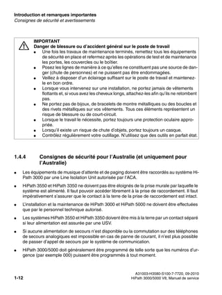 Introduction et remarques importantes Nur für den internen Gebrauch
A31003-H3580-S100-7-7720, 09-2010
1-12 HiPath 3000/5000 V8, Manuel de service
inform.fm
Consignes de sécurité et avertissements
1.4.4 Consignes de sécurité pour l’Australie (et uniquement pour
l’Australie)
● Les équipements de musique d’attente et de paging doivent être raccordés au système Hi-
Path 3000 par une Line Isolation Unit autorisée par l’ACA.
● HiPath 3550 et HiPath 3350 ne doivent pas être éloignés de la prise murale par laquelle le
système est alimenté. Il faut pouvoir accéder librement à la prise de raccordement. Il faut
impérativement s’assurer que le contact à la terre de la prise de raccordement est intact.
● L’installation et la maintenance de HiPath 3000 et HiPath 5000 ne doivent être effectuées
que par le personnel technique autorisé.
● Les systèmes HiPath 3550 et HiPath 3350 doivent être mis à la terre par un contact séparé
si leur alimentation est assurée par une USV.
● Si aucune alimentation de secours n’est disponible ou la commutation sur des téléphones
de secours analogiques est impossible en cas de panne de courant, il n’est plus possible
de passer d’appel de secours par le système de communication.
● HiPath 3000/5000 doit généralement être programmé de telle sorte que les numéros d’ur-
gence (par exemple 000) puissent être programmés à tout moment.
7
IMPORTANT
Danger de blessure ou d’accident général sur le poste de travail
● Une fois les travaux de maintenance terminés, remettez tous les équipements
de sécurité en place et refermez après les opérations de test et de maintenance
les portes, les couvercles ou le boîtier.
● Posez les lignes de manière à ce qu’elles ne constituent pas une source de dan-
ger (chute de personnes) et ne puissent pas être endommagées.
● Veillez à disposer d’un éclairage suffisant sur le poste de travail et maintenez-
le en bon ordre.
● Lorsque vous intervenez sur une installation, ne portez jamais de vêtements
flottants et, si vous avez les cheveux longs, attachez-les afin qu’ils ne retombent
pas.
● Ne portez pas de bijoux, de bracelets de montre métalliques ou des boucles et
des rivets métalliques sur vos vêtements. Tous ces éléments représentent un
risque de blessure ou de court-circuit.
● Lorsque le travail le nécessite, portez toujours une protection oculaire appro-
priée.
● Lorsqu’il existe un risque de chute d’objets, portez toujours un casque.
● Contrôlez régulièrement votre outillage. N’utilisez que des outils en parfait état.
 