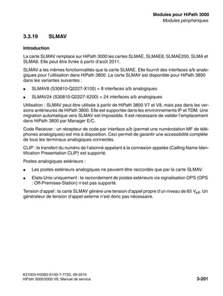 boards.fm
A31003-H3580-S100-7-7720, 09-2010
HiPath 3000/5000 V8, Manuel de service 3-201
Nur für den internen Gebrauch Modules pour HiPath 3000
Modules périphériques
3.3.19 SLMAV
Introduction
La carte SLMAV remplace sur HiPath 3000 les cartes SLMAE, SLMAE8, SLMAE200, SLMA et
SLMA8. Elle peut être livrée à partir d’août 2011.
SLMAV a les mêmes fonctionnalités que la carte SLMAE. Elle fournit des interfaces a/b analo-
giques pour l’utilisation dans HiPath 3800. La carte SLMAV est disponible pour HiPath 3800
dans les variantes suivantes :
● SLMAV8 (S30810-Q2227-X100) = 8 interfaces a/b analogiques
● SLMAV24 (S30810-Q2227-X200) = 24 interfaces a/b analogiques
Utilisation : SLMAV peut être utilisée à partir de HiPath 3800 V7 et V8, mais pas dans les ver-
sions antérieures de HiPath 3800. Elle est supportée dans les environnements IP et TDM. Une
migration automatique vers SLMAV est impossible. Il est nécessaire de valider l’emplacement
dans HiPath 3800 par Manager E/C.
Code Receiver : un récepteur de code par interface a/b (permet une numérotation MF de télé-
phones analogiques) est mis à disposition. Ceci permet de garantir une accessibilité complète
de tous les terminaux analogiques connectés.
CLIP : le transfert du numéro de l’abonné appelant à la connexion appelée (Calling Name Iden-
tification Presentation CLIP) est supporté.
Postes analogiques extérieurs :
● Les postes extérieurs analogiques ne peuvent être raccordés que par la carte SLMAV.
● Etats-Unis uniquement : le raccordement de postes extérieurs via signalisation OPS (OPS
: Off-Premises-Station) n’est pas supporté.
Tension d’appel : la carte SLMAV génère une tension d’appel propre d’un niveau de 65 Veff. Un
générateur de tension d’appel externe n’est donc pas nécessaire.
 