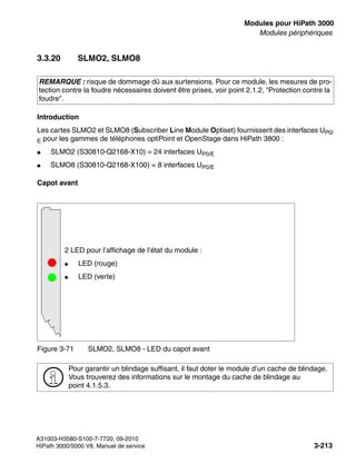 boards.fm
A31003-H3580-S100-7-7720, 09-2010
HiPath 3000/5000 V8, Manuel de service 3-213
Nur für den internen Gebrauch Modules pour HiPath 3000
Modules périphériques
3.3.20 SLMO2, SLMO8
Introduction
Les cartes SLMO2 et SLMO8 (Subscriber Line Module Optiset) fournissent des interfaces UP0/
E pour les gammes de téléphones optiPoint et OpenStage dans HiPath 3800 :
● SLMO2 (S30810-Q2168-X10) = 24 interfaces UP0/E
● SLMO8 (S30810-Q2168-X100) = 8 interfaces UP0/E
Capot avant
REMARQUE : risque de dommage dû aux surtensions. Pour ce module, les mesures de pro-
tection contre la foudre nécessaires doivent être prises, voir point 2.1.2, "Protection contre la
foudre".
Figure 3-71 SLMO2, SLMO8 - LED du capot avant
>
Pour garantir un blindage suffisant, il faut doter le module d’un cache de blindage.
Vous trouverez des informations sur le montage du cache de blindage au
point 4.1.5.3.
2 LED pour l’affichage de l’état du module :
● LED (rouge)
● LED (verte)
 