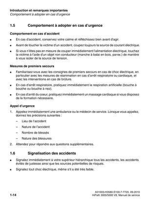 Introduction et remarques importantes Nur für den internen Gebrauch
A31003-H3580-S100-7-7720, 09-2010
1-14 HiPath 3000/5000 V8, Manuel de service
inform.fm
Comportement à adopter en cas d’urgence
1.5 Comportement à adopter en cas d’urgence
Comportement en cas d’accident
● En cas d’accident, conservez votre calme et réfléchissez bien avant d’agir.
● Avant de toucher la victime d’un accident, coupez toujours la source de courant électrique.
● Si vous n’êtes pas en mesure de couper immédiatement l’alimentation électrique, touchez
la victime à l’aide d’un objet non conducteur (manche à balai en bois, parex.) de manière
à vous isoler de la source de tension.
Mesures de premiers secours
● Familiarisez-vous avec les consignes de premiers secours en cas de choc électrique, en
particulier avec les mesures de réanimation en cas d’arrêt respiratoire ou cardiaque, et
avec les interventions en cas de brûlure.
● En cas d’arrêt respiratoire, pratiquez immédiatement la respiration artificielle (bouche à
bouche ou bouche à nez).
● En cas d’arrêt du coeur, pratiquez immédiatement un massage cardiaque si vous disposez
de la formation nécessaire.
Appel d’urgence
1. Appelez immédiatement une ambulance ou le médecin de service. Lorsque vous appelez,
donnez les précisions suivantes :
– Lieu de l’accident
– Nature de l’accident
– Nombre de blessés
– Nature des blessures
2. Attendez pour répondre aux questions supplémentaires.
1.6 Signalisation des accidents
● Signalez immédiatement à votre supérieur hiérarchique tous les accidents, les accidents
évités de justesse ainsi que les sources potentielles de risques.
● Signalez tout choc électrique, même s’il a été très faible.
 