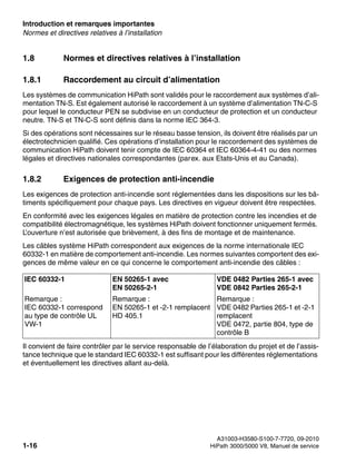 Introduction et remarques importantes Nur für den internen Gebrauch
A31003-H3580-S100-7-7720, 09-2010
1-16 HiPath 3000/5000 V8, Manuel de service
inform.fm
Normes et directives relatives à l’installation
1.8 Normes et directives relatives à l’installation
1.8.1 Raccordement au circuit d’alimentation
Les systèmes de communication HiPath sont validés pour le raccordement aux systèmes d’ali-
mentation TN-S. Est également autorisé le raccordement à un système d’alimentation TN-C-S
pour lequel le conducteur PEN se subdivise en un conducteur de protection et un conducteur
neutre. TN-S et TN-C-S sont définis dans la norme IEC 364-3.
Si des opérations sont nécessaires sur le réseau basse tension, ils doivent être réalisés par un
électrotechnicien qualifié. Ces opérations d’installation pour le raccordement des systèmes de
communication HiPath doivent tenir compte de IEC 60364 et IEC 60364-4-41 ou des normes
légales et directives nationales correspondantes (parex. aux Etats-Unis et au Canada).
1.8.2 Exigences de protection anti-incendie
Les exigences de protection anti-incendie sont réglementées dans les dispositions sur les bâ-
timents spécifiquement pour chaque pays. Les directives en vigueur doivent être respectées.
En conformité avec les exigences légales en matière de protection contre les incendies et de
compatibilité électromagnétique, les systèmes HiPath doivent fonctionner uniquement fermés.
L’ouverture n’est autorisée que brièvement, à des fins de montage et de maintenance.
Les câbles système HiPath correspondent aux exigences de la norme internationale IEC
60332-1 en matière de comportement anti-incendie. Les normes suivantes comportent des exi-
gences de même valeur en ce qui concerne le comportement anti-incendie des câbles :
Il convient de faire contrôler par le service responsable de l’élaboration du projet et de l’assis-
tance technique que le standard IEC 60332-1 est suffisant pour les différentes réglementations
et éventuellement les directives allant au-delà.
IEC 60332-1 EN 50265-1 avec
EN 50265-2-1
VDE 0482 Parties 265-1 avec
VDE 0842 Parties 265-2-1
Remarque :
IEC 60332-1 correspond
au type de contrôle UL
VW-1
Remarque :
EN 50265-1 et -2-1 remplacent
HD 405.1
Remarque :
VDE 0482 Parties 265-1 et -2-1
remplacent
VDE 0472, partie 804, type de
contrôle B
 