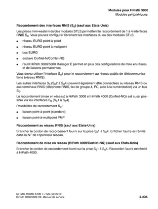boards.fm
A31003-H3580-S100-7-7720, 09-2010
HiPath 3000/5000 V8, Manuel de service 3-235
Nur für den internen Gebrauch Modules pour HiPath 3000
Modules périphériques
Raccordement des interfaces RNIS (S0) (sauf aux Etats-Unis)
Les prises mini-western du/des modules STLS permettent le raccordement de 1 à 4 interfaces
RNIS S0. Vous pouvez configurer librement les interfaces du ou des modules STLS.
● réseau EURO point-à-point
● réseau EURO point à multipoint
● bus EURO
● esclave CorNet-N/CorNet-NQ
● l’outil HiPath 3000/5000 Manager E permet en plus des configurations de mise en réseau
et de liaisons permanentes.
Vous devez utiliser l’interface S01 pour le raccordement au réseau public de télécommunica-
tions (réseau RNIS).
Les autres interfaces S0 (S02 à S04) peuvent également être connectées au réseau RNIS ou
aux terminaux RNIS (téléphone RNIS, fax de groupe 4, PC, aide à la numérotation) via un bus
S0.
Le raccordement (mise en réseau) à HiPath 3000 et HiPath 4000 (CorNet-NQ) est aussi pos-
sible via les interfaces S0 (S01 à S04).
Possibilités de raccordement S0 :
● liaison point-à-point (standard)
● liaison point-à-multipoint PMP
Raccordement au réseau RNIS (sauf aux Etats-Unis)
Brancher le cordon de raccordement fourni sur la prise S01 à S04. Enficher l’autre extrémité
dans la NT de l’opérateur réseau.
Raccordement de mise en réseau (HiPath 4000/CorNet-NQ) (sauf aux Etats-Unis)
Brancher le cordon de raccordement fourni sur la prise S01 à S04. Raccorder l’autre extrémité
à HiPath 4000.
 