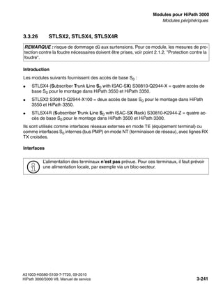 boards.fm
A31003-H3580-S100-7-7720, 09-2010
HiPath 3000/5000 V8, Manuel de service 3-241
Nur für den internen Gebrauch Modules pour HiPath 3000
Modules périphériques
3.3.26 STLSX2, STLSX4, STLSX4R
Introduction
Les modules suivants fournissent des accès de base S0 :
● STLSX4 (Subscriber Trunk Line S0 with ISAC-SX) S30810-Q2944-X = quatre accès de
base S0 pour le montage dans HiPath 3550 et HiPath 3350.
● STLSX2 S30810-Q2944-X100 = deux accès de base S0 pour le montage dans HiPath
3550 et HiPath 3350.
● STLSX4R (Subscriber Trunk Line S0 with ISAC-SX Rack) S30810-K2944-Z = quatre ac-
cès de base S0 pour le montage dans HiPath 3500 et HiPath 3300.
Ils sont utilisés comme interfaces réseaux externes en mode TE (équipement terminal) ou
comme interfaces S0 internes (bus PMP) en mode NT (terminaison de réseau), avec lignes RX
TX croisées.
Interfaces
REMARQUE : risque de dommage dû aux surtensions. Pour ce module, les mesures de pro-
tection contre la foudre nécessaires doivent être prises, voir point 2.1.2, "Protection contre la
foudre".
>
L’alimentation des terminaux n’est pas prévue. Pour ces terminaux, il faut prévoir
une alimentation locale, par exemple via un bloc-secteur.
 
