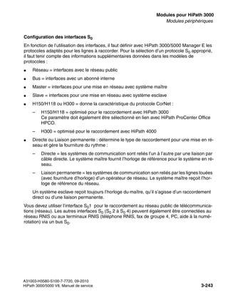 boards.fm
A31003-H3580-S100-7-7720, 09-2010
HiPath 3000/5000 V8, Manuel de service 3-243
Nur für den internen Gebrauch Modules pour HiPath 3000
Modules périphériques
Configuration des interfaces S0
En fonction de l’utilisation des interfaces, il faut définir avec HiPath 3000/5000 Manager E les
protocoles adaptés pour les lignes à raccorder. Pour la sélection d’un protocole S0 approprié,
il faut tenir compte des informations supplémentaires données dans les modèles de
protocoles :
● Réseau = interfaces avec le réseau public
● Bus = interfaces avec un abonné interne
● Master = interfaces pour une mise en réseau avec système maître
● Slave = interfaces pour une mise en réseau avec système esclave
● H150/H118 ou H300 = donne la caractéristique du protocole CorNet :
– H150/H118 = optimisé pour le raccordement avec HiPath 3000
Ce paramètre doit également être sélectionné en lien avec HiPath ProCenter Office
HPCO.
– H300 = optimisé pour le raccordement avec HiPath 4000
● Directe ou Liaison permanente : détermine le type de raccordement pour une mise en ré-
seau et gère la fourniture du rythme :
– Directe = les systèmes de communication sont reliés l’un à l’autre par une liaison par
câble directe. Le système maître fournit l’horloge de référence pour le système en ré-
seau.
– Liaison permanente = les systèmes de communication son reliés par les lignes louées
(avec fourniture d’horloge) d’un opérateur de réseau. Le système maître reçoit l’hor-
loge de référence du réseau.
Un système esclave reçoit toujours l’horloge du maître, qu’il s’agisse d’un raccordement
direct ou d’une liaison permanente.
Vous devez utiliser l’interface S01 pour le raccordement au réseau public de télécommunica-
tions (réseau). Les autres interfaces S0 (S0 2 à S0 4) peuvent également être connectées au
réseau RNIS ou aux terminaux RNIS (téléphone RNIS, fax de groupe 4, PC, aide à la numé-
rotation) via un bus S0.
 