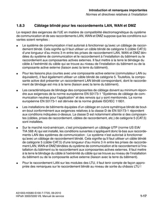 inform.fm
A31003-H3580-S100-7-7720, 09-2010
HiPath 3000/5000 V8, Manuel de service 1-17
Nur für den internen Gebrauch Introduction et remarques importantes
Normes et directives relatives à l’installation
1.8.3 Câblage blindé pour les raccordements LAN, WAN et DMZ
Le respect des exigences de l’UE en matière de compatibilité électromagnétique du système
de communication et de ses raccordements LAN, WAN et DMZ suppose que les conditions sui-
vantes soient remplies :
● Le système de communication n’est autorisé à fonctionner qu’avec un câblage de raccor-
dement blindé. Cela signifie qu’il faut utiliser un câble blindé de catégorie 5 (câble CAT.5)
d’une longueur d’au moins 3 m entre les prises de raccordement LAN, WAN et DMZ blin-
dées du système de communication et le raccordement à l’installation du bâtiment ou le
raccordement aux composantes actives externes. Il faut mettre à la terre le blindage du
câble à l’extrémité du câble qui se trouve au niveau de l’installation du bâtiment ou de la
composante active externe (liaison avec la terre du bâtiment).
● Pour les liaisons plus courtes avec une composante active externe (commutateur LAN ou
équivalent), il faut également utiliser un câble blindé de catégorie 5. Toutefois, la compo-
sante active doit présenter un raccordement LAN blindé correspondant, dont le raccorde-
ment de blindage est mis à la terre (liaison avec la terre du bâtiment).
● Les caractéristiques de blindage des composantes de câblage doivent au minimum répon-
dre aux exigences de la norme européenne EN 50173-1 "Systèmes de câblage de com-
munication neutres pour l’application" et des renvois qui y sont mentionnés. La norme
européenne EN 50173-1 est dérivée de la norme globale ISO/IEC 11801.
● Les installations de bâtiments équipées d’un câblage en cuivre symétrique blindé de bout-
en-bout conformément aux exigences relatives à la classe D de EN 50173-1 répondent
aux conditions indiquées ci-dessus. La classe D est notamment atteinte si des composan-
tes (câbles, prises de raccordement, câbles de raccordement, etc.) de catégorie 5 (CAT.5)
sont installées.
● Sur le marché nord-américain, c’est principalement un câblage UTP (norme US EIA/
TIA 568 A) qui est installé, les conditions suivantes s’appliquent donc là-bas aux raccorde-
ments LAN des systèmes de communication : Le système n’est autorisé à fonctionner
qu’avec un câblage de raccordement blindé. Cela signifie qu’il faut utiliser un câble blindé
de catégorie 5 (câble CAT.5) d’une longueur d’au moins 3 m entre les prises de raccorde-
ment LAN, WAN et DMZ blindées du système de communication et le raccordement à l’ins-
tallation du bâtiment ou le raccordement aux composantes actives externes. Il faut mettre
à la terre le blindage du câble à l’extrémité du câble qui se trouve au niveau de l’installation
du bâtiment ou de la composante active externe (liaison avec la terre du bâtiment).
● Pour le raccordement LAN sur les modules des LTU, il faut tenir compte de façon appro-
priée des remarques sur le raccordement blindé au niveau de sortie du châssis LTU !
 