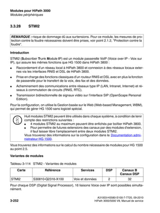 Modules pour HiPath 3000 Nur für den internen Gebrauch
A31003-H3580-S100-7-7720, 09-2010
3-252 HiPath 3000/5000 V8, Manuel de service
boards.fm
Modules périphériques
3.3.28 STMI2
Introduction
STMI2 (Subscriber Trunk Module IP) est un module passerelle VoIP (Voice over IP - Voix sur
IP), qui assure les mêmes fonctions que HG 1500 dans HiPath 3800 :
● Raccordement d’un réseau local à HiPath 3800 et connexion à des réseaux locaux exter-
nes via les interfaces RNIS et DSL de HiPath 3800.
● Prise en charge des fonctions classiques d’un routeur RNIS et DSL avec en plus la fonction
de passerelle pour le transfert de la voix, des fax et des données.
● Acheminement des communications entre réseaux type IP (LAN, Intranet, Internet) et ré-
seaux à commutation de circuits (RNIS, RTC).
● Transmission bidirectionnelle de signaux vidéo sur l’interface SIP (OpenScape Personal
Edition).
Pour la configuration, on utilise la Gestion basée sur le Web (Web-based Management, WBM),
qui permet de gérer HG 1500 sans logiciel spécial.
Vous trouverez des informations sur le calcul du nombre nécessaire de modules pour HG 1500
au point 2.5.
Variantes de modules
Pour chaque DSP (Digital Signal Processor), 16 liaisons Voice over IP sont possibles simulta-
nément.
REMARQUE : risque de dommage dû aux surtensions. Pour ce module, les mesures de pro-
tection contre la foudre nécessaires doivent être prises, voir point 2.1.2, "Protection contre la
foudre".
>
Huit modules STMI2 peuvent être utilisés dans chaque système, à condition de tenir
compte des restrictions suivantes :
● 4 modules STMI2 au maximum peuvent être enfichés par boîtier HiPath 3800.
● Pour permettre de futures extensions des canaux par des modules d’extension,
il faut laisser libre l’emplacement entre deux modules STMI2.
Vous trouverez des informations sur la configuration dans la Documentation admi-
nistrateur HG 1500.
Tableau 3-114 STMI2 - Variantes de modules
Carte Référence Services DSP Canaux B
Canaux DSP
STMI2 S30810-Q2316-X100 Voix et données 2 32
 