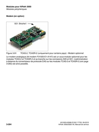 Modules pour HiPath 3000 Nur für den internen Gebrauch
A31003-H3580-S100-7-7720, 09-2010
3-264 HiPath 3000/5000 V8, Manuel de service
boards.fm
Modules périphériques
Modem (en option)
Le modem analogique (kit modem F31505-E1-A147) est un sous-module optionnel pour les
modules TCAS-2 et TCASR-2 et se branche sur les connexions X20 et X21. L’administration
à distance du convertisseur de protocole CAS sur les modules TCAS-2 et TCASR-2 (voir page
3-265) est ainsi possible.
Figure 3-91 TCAS-2, TCASR-2 (uniquement pour certains pays) - Modem optionnel
X21: Broche1
 