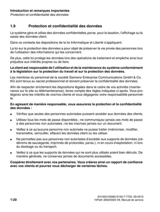 Introduction et remarques importantes Nur für den internen Gebrauch
A31003-H3580-S100-7-7720, 09-2010
1-20 HiPath 3000/5000 V8, Manuel de service
inform.fm
Protection et confidentialité des données
1.9 Protection et confidentialité des données
Le système gère et utilise des données confidentielles,parex. pour la taxation, l’affichage ou la
saisie des données client.
Dans ce contexte,les dispositions de la loi Informatique et Liberté s’appliquent.
La loi sur la protection des données a pour objet de préserver la vie privée des personnes lors
de l’utilisation des informations qui les concernent.
De plus, cette loi protège les données lors des opérations de traitement et empêche ainsi tout
préjudice aux intérêts propres ou de tiers.
Le client est responsable de l’utilisation et de la maintenance du système conformément
à la législation sur la protection du travail et sur la protection des données.
Les membres du personnel de la société Siemens Enterprise Communications GmbH & Co.
KG sont tenus au secret professionnel et doivent préserver la confidentialité des données.
Afin de respecter strictement les dispositions légales dans le cadre de vos activités (mainte-
nance sur le site ou télémaintenance), tenez compte des règles indiquées ci-après. Vous pro-
tégerez ainsi les intérêts de vos/nos clients et vous dégagerez votre responsabilité personnel-
le.
En agissant de manière responsable, vous assurerez la protection et la confidentialité
des données :
● Vérifiez que seules des personnes autorisées puissent accéder aux données des clients.
● Utilisez tous les mots de passe disponibles ; ne communiquez jamais ces mots de passe
à des personnes non autorisées ;ne les inscrivez jamais sur un document.
● Veillez à ce qu’aucune personne non autorisée ne puisse traiter (mémoriser, modifier,
transmettre, verrouiller, effacer) les données client ou les utiliser.
● Ne permettez pas aux personnes non autorisées d’accéder aux supports de données (cé-
déroms de sauvegarde, imprimés de protocoles, parex.), ni en cours d’exploitation, ni lors
du stockage ou du transport.
● Veillez à ce que les supports de données qui ne sont plus utilisés soient bien détruits. De
manière générale, ne conservez jamais de documents accessibles.
Coopérez étroitement avec vos partenaires. Vous créerez ainsi un rapport de confiance
avec vos clients et pourrez vous décharger de certaines tâches.
 
