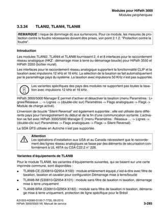 boards.fm
A31003-H3580-S100-7-7720, 09-2010
HiPath 3000/5000 V8, Manuel de service 3-285
Nur für den internen Gebrauch Modules pour HiPath 3000
Modules périphériques
3.3.34 TLANI2, TLANI4, TLANI8
Introduction
Les modules TLANI2, TLANI4 et TLANI8 fournissent 2, 4 et 8 interfaces pour le raccordement
réseau analogique (HKZ : démarrage mise à terre ou démarrage boucle) pour HiPath 3550 et
HiPath 3350 (boîtier mural).
Les interfaces pour le raccordement réseau analogique supportent la fonctionnalité CLIP et la
taxation avec impulsions 12 kHz et 16 kHz. La sélection de la taxation se fait automatiquement
par le paramétrage pays du système. La taxation avec impulsions 50 KHz n’est pas supportée.
HiPath 3000/5000 Manager E permet d’activer et désactiver la taxation (menu Paramètres : Li-
gnes/Réseaux ... -> Lignes -> (double-clic sur) Paramètres -> Flags analogiques -> Flags ->
Module de charge activé).
L’inversion de boucle "Silent Reversal" est également supportée ; elle est utilisée dans diffé-
rents pays pour l’enregistrement du début et de la fin d’une communication sortante. L’activa-
tion se fait avec HiPath 3000/5000 Manager E (menu Paramètres : Réseaux ... -> Lignes ->
(double-clic sur) Paramètres -> Flags analogiques -> Flags -> Silent Reversal).
La SDA ÜFS utilisée en Autriche n’est pas supportée.
Variantes d’équipements de TLANI8
Pour le module TLANI8, les variantes d’équipements suivantes, qui se basent sur une carte
imprimée commune, sont disponibles :
● TLANI8-CE (S30810-Q2954-X100) : module entièrement équipé,c’est-à-dire avec filtre de
taxation, taxation et cavalier pour configuration Démarrage mise à terre/boucle
● TLANI8-IM (S30810-Q2954-X101) : module sans filtre de taxation ni taxation, démarrage
mise à terre uniquement
● TLANI8-BRA (S30810-Q2954-X182) : module sans filtre de taxation ni taxation, démarra-
ge mise à terre uniquement, protection de ligne spécifique pour le Brésil
REMARQUE : risque de dommage dû aux surtensions. Pour ce module, les mesures de pro-
tection contre la foudre nécessaires doivent être prises, voir point 2.1.2, "Protection contre la
foudre".
>
Les variantes spécifiques des pays des modules ne supportent pas toutes la taxa-
tion avec impulsions 12 kHz et 16 kHz.
7
Attention
Les opérations d’installation aux USA et au Canada nécessitent que le raccorde-
ment des lignes réseau analogiques se fasse par des éléments de sécurisation con-
formément à UL 497A ou CSA C22.2 n° 226.
 