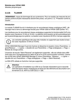 Modules pour HiPath 3000 Nur für den internen Gebrauch
A31003-H3580-S100-7-7720, 09-2010
3-288 HiPath 3000/5000 V8, Manuel de service
boards.fm
Modules périphériques
3.3.35 TLANI4R
Introduction
Le module TLANI4R fournit 4 interfaces pour le raccordement réseau analogique (HKZ : dé-
marrage mise à terre ou démarrage boucle) pour HiPath 3500 et HiPath 3300 (boîtier 19’’).
Les interfaces pour le raccordement réseau analogique supportent la fonctionnalité CLIP et la
taxation avec impulsions 12 kHz et 16 kHz. La sélection de la taxation se fait automatiquement
par le paramétrage pays du système. La taxation avec impulsions 50 KHz n’est pas supportée.
HiPath 3000/5000 Manager E permet d’activer et désactiver la taxation (menu Paramètres : Li-
gnes/Réseaux ... -> Lignes -> (double-clic sur) Paramètres -> Flags analogiques -> Flags ->
Module de charge activé).
L’inversion de boucle "Silent Reversal" est également supportée ; elle est utilisée dans diffé-
rents pays pour l’enregistrement du début et de la fin d’une communication sortante. L’activa-
tion se fait avec HiPath 3000/5000 Manager E (menu Paramètres : Réseaux ... -> Lignes ->
(double-clic sur) Paramètres -> Flags analogiques -> Flags -> Silent Reversal).
La SDA ÜFS utilisée en Autriche n’est pas supportée.
REMARQUE : risque de dommage dû aux surtensions. Pour ce module, les mesures de pro-
tection contre la foudre nécessaires doivent être prises, voir point 2.1.2, "Protection contre la
foudre".
>
Les variantes spécifiques des pays des modules ne supportent pas toutes la taxa-
tion avec impulsions 12 kHz et 16 kHz.
7
Attention
Les opérations d’installation aux USA et au Canada nécessitent que le raccorde-
ment des lignes réseau analogiques se fasse par des éléments de sécurisation con-
formément à UL 497A ou CSA C22.2 n° 226.
 