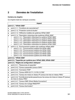 sysdat.fm
A31003-H3580-S100-7-7720, 09-2010
HiPath 3000/5000 V8, Manuel de service 2-1
Nur für den internen Gebrauch Données de l’installation
2 Données de l’installation
Contenu du chapitre
Ce chapitre traite les rubriques suivantes :
Aspect
point 2.1, "HiPath 3000"
● point 2.1.1, "Conditions de raccordement"
● point 2.1.2, "Protection contre la foudre"
● point 2.1.3, "Différents modèles de systèmes HiPath 3000"
● point 2.1.4, "Description mécanique des systèmes HiPath 3000"
– point 2.1.4.1, "Description mécanique du système HiPath 3800"
– point 2.1.4.2, "Description mécanique du système HiPath 3550"
– point 2.1.4.3, "Description mécanique du système HiPath 3350"
– point 2.1.4.4, "Description mécanique du système HiPath 3500"
– point 2.1.4.5, "Description mécanique du système HiPath 3300"
● point 2.1.5, "Environnement système des systèmes HiPath 3000"
– point 2.1.5.1, "Environnement système de HiPath 3800"
– point 2.1.5.2, "Environnement système de HiPath 3550"
– point 2.1.5.3, "Environnement système de HiPath 3350"
– point 2.1.5.4, "Environnement système de HiPath 3500"
– point 2.1.5.5, "Environnement système de HiPath 3300"
point 2.2, "HiPath 5000"
point 2.3, "Capacités par système pour HiPath 3000, HiPath 5000"
point 2.4, "Règles de configuration statiques"
● point 2.4.1, "Ressources et capacités"
● point 2.4.2, "Canaux passerelle (canaux DSP)"
● point 2.4.3, "Connexion ITSP"
● point 2.4.4, "Canaux MOH (G.711, G.723, G.729)"
● point 2.4.5, "Canaux de mises en réseau IP (canaux de mise en réseau PBX)"
● point 2.4.6, "Contrôle de la bande passante pour les canaux de mises en réseau IP (canaux
de mise en réseau PBX)"
● point 2.4.7, "Canaux DMC (Direct Media Connection)"
● point 2.4.8, "Canaux de routage RNIS/PPP"
● point 2.4.9, "Canaux fax/modem"
 