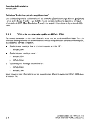 Données de l’installation Nur für den internen Gebrauch
A31003-H3580-S100-7-7720, 09-2010
2-4 HiPath 3000/5000 V8, Manuel de service
sysdat.fm
HiPath 3000
Définition "Protection primaire supplémentaire"
Une "protection primaire supplémentaire" est un ÜSAG (Über-Spannungs-Ableiter, gasgefüllt)
–c’est-à-dire Surge Arrester – qui doit être monté correctement sur le répartiteur principal –
c’est-à-dire le MDF (Main Distribution Frame) – ou au point d’entrée de la ligne dans le bâti-
ment.
2.1.3 Différents modèles de systèmes HiPath 3000
Ce manuel de service contient des informations sur tous les systèmes HiPath 3000. Pour ob-
tenir des renseignements sur la commercialisation de chaque modèle dans les différents pays,
s’adresser au service compétent.
● Système pour montage libre et pour montage en armoire 19" :
– HiPath 3800
● Systèmes pour montage mural :
– HiPath 3550
– HiPath 3350
● Systèmes pour montage en armoire 19" :
– HiPath 3500
– HiPath 3300
Vous trouverez des informations sur les capacités des différents systèmes HiPath 3000 dans
le tableau 2-6.
 