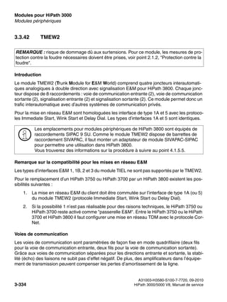 Modules pour HiPath 3000 Nur für den internen Gebrauch
A31003-H3580-S100-7-7720, 09-2010
3-334 HiPath 3000/5000 V8, Manuel de service
boards.fm
Modules périphériques
3.3.42 TMEW2
Introduction
Le module TMEW2 (Trunk Module for E&M World) comprend quatre joncteurs interautomati-
ques analogiques à double direction avec signalisation E&M pour HiPath 3800. Chaque jonc-
teur dispose de 8 raccordements : voie de communication entrante (2), voie de communication
sortante (2), signalisation entrante (2) et signalisation sortante (2). Ce module permet donc un
trafic interautomatique avec d’autres systèmes de communication privés.
Pour la mise en réseau E&M sont homologuées les interface de type 1A et 5 avec les protoco-
les Immediate Start, Wink Start et Delay Dial. Les types d’interfaces 1A et 5 sont identiques.
Remarque sur la compatibilité pour les mises en réseau E&M
Les types d’interfaces E&M 1, 1B, 2 et 3 du module TIEL ne sont pas supportés par le TMEW2.
Pour le remplacement d’un HiPath 3750 ou HiPath 3700 par un HiPath 3800 existent les pos-
sibilités suivantes :
1. La mise en réseau E&M du client doit être commutée sur l’interface de type 1A (ou 5)
du module TMEW2 (protocole Immediate Start, Wink Start ou Delay Dial).
2. Si la possibilité 1 n’est pas réalisable pour des raisons techniques, le HiPath 3750 ou
HiPath 3700 reste activé comme "passerelle E&M". Entre le HiPath 3750 ou le HiPath
3700 et HiPath 3800 il faut configurer une mise en réseau TDM avec le protocole Cor-
Net.
Voies de communication
Les voies de communication sont paramétrées de façon fixe en mode quadrifilaire (deux fils
pour la voie de communication entrante, deux fils pour la voie de communication sortante).
Grâce aux voies de communication séparées pour les directions entrante et sortante, la stabi-
lité (écho) des liaisons ne subit pas d’effet négatif. De plus, des amplificateurs dans l’équipe-
ment de transmission peuvent compenser les pertes d’amortissement de la ligne.
REMARQUE : risque de dommage dû aux surtensions. Pour ce module, les mesures de pro-
tection contre la foudre nécessaires doivent être prises, voir point 2.1.2, "Protection contre la
foudre".
>
Les emplacements pour modules périphériques de HiPath 3800 sont équipés de
raccordements SIPAC 9 SU. Comme le module TMEW2 dispose de barrettes de
raccordement SIVAPAC, il faut monter un adaptateur de module SIVAPAC-SIPAC
pour permettre une utilisation dans HiPath 3800.
Vous trouverez des informations sur la procédure à suivre au point 4.1.5.5.
 