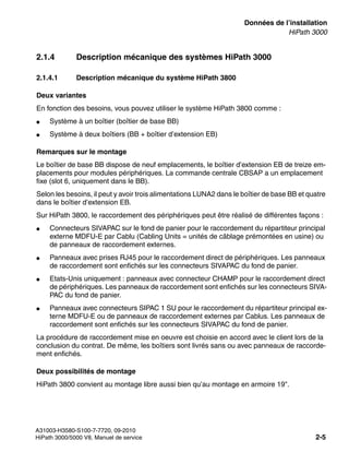 sysdat.fm
A31003-H3580-S100-7-7720, 09-2010
HiPath 3000/5000 V8, Manuel de service 2-5
Nur für den internen Gebrauch Données de l’installation
HiPath 3000
2.1.4 Description mécanique des systèmes HiPath 3000
2.1.4.1 Description mécanique du système HiPath 3800
Deux variantes
En fonction des besoins, vous pouvez utiliser le système HiPath 3800 comme :
● Système à un boîtier (boîtier de base BB)
● Système à deux boîtiers (BB + boîtier d’extension EB)
Remarques sur le montage
Le boîtier de base BB dispose de neuf emplacements, le boîtier d’extension EB de treize em-
placements pour modules périphériques. La commande centrale CBSAP a un emplacement
fixe (slot 6, uniquement dans le BB).
Selon les besoins, il peut y avoir trois alimentations LUNA2 dans le boîtier de base BB et quatre
dans le boîtier d’extension EB.
Sur HiPath 3800, le raccordement des périphériques peut être réalisé de différentes façons :
● Connecteurs SIVAPAC sur le fond de panier pour le raccordement du répartiteur principal
externe MDFU-E par Cablu (Cabling Units = unités de câblage prémontées en usine) ou
de panneaux de raccordement externes.
● Panneaux avec prises RJ45 pour le raccordement direct de périphériques. Les panneaux
de raccordement sont enfichés sur les connecteurs SIVAPAC du fond de panier.
● Etats-Unis uniquement : panneaux avec connecteur CHAMP pour le raccordement direct
de périphériques. Les panneaux de raccordement sont enfichés sur les connecteurs SIVA-
PAC du fond de panier.
● Panneaux avec connecteurs SIPAC 1 SU pour le raccordement du répartiteur principal ex-
terne MDFU-E ou de panneaux de raccordement externes par Cablus. Les panneaux de
raccordement sont enfichés sur les connecteurs SIVAPAC du fond de panier.
La procédure de raccordement mise en oeuvre est choisie en accord avec le client lors de la
conclusion du contrat. De même, les boîtiers sont livrés sans ou avec panneaux de raccorde-
ment enfichés.
Deux possibilités de montage
HiPath 3800 convient au montage libre aussi bien qu’au montage en armoire 19".
 