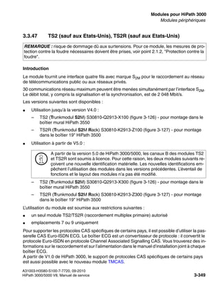 boards.fm
A31003-H3580-S100-7-7720, 09-2010
HiPath 3000/5000 V8, Manuel de service 3-349
Nur für den internen Gebrauch Modules pour HiPath 3000
Modules périphériques
3.3.47 TS2 (sauf aux Etats-Unis), TS2R (sauf aux Etats-Unis)
Introduction
Le module fournit une interface quatre fils avec marque S2M pour le raccordement au réseau
de télécommunications public ou aux réseaux privés.
30 communications réseau maximum peuvent être menées simultanément par l’interface S2M.
Le débit total, y compris la signalisation et la synchronisation, est de 2 048 Mbit/s.
Les versions suivantes sont disponibles :
● Utilisation jusqu’à la version V4.0 :
– TS2 (Trunkmodul S2M) S30810-Q2913-X100 (figure 3-126) - pour montage dans le
boîtier mural HiPath 3550
– TS2R (Trunkmodul S2M Rack) S30810-K2913-Z100 (figure 3-127) - pour montage
dans le boîtier 19" HiPath 3500
● Utilisation à partir de V5.0 :
– TS2 (Trunkmodul S2M) S30810-Q2913-X300 (figure 3-126) - pour montage dans le
boîtier mural HiPath 3550
– TS2R (Trunkmodul S2M Rack) S30810-K2913-Z300 (figure 3-127) - pour montage
dans le boîtier 19" HiPath 3500
L’utilisation du module est soumise aux restrictions suivantes :
● un seul module TS2/TS2R (raccordement multiplex primaire) autorisé
● emplacements 7 ou 9 uniquement
Pour supporter les protocoles CAS spécifiques de certains pays, il est possible d’utiliser la pas-
serelle CAS Euro-ISDN ECG. Le boîtier ECG est un convertisseur de protocole : il convertit le
protocole Euro-ISDN en protocole Channel Associated Signalling CAS. Vous trouverez des in-
formations sur le raccordement et sur l’alimentation dans le manuel d’installation joint à chaque
boîtier ECG.
A partir de V1.0 de HiPath 3000, le support de protocoles CAS spécifiques de certains pays
est aussi possible avec le nouveau module TMCAS.
REMARQUE : risque de dommage dû aux surtensions. Pour ce module, les mesures de pro-
tection contre la foudre nécessaires doivent être prises, voir point 2.1.2, "Protection contre la
foudre".
>
A partir de la version 5.0 de HiPath 3000/5000, les canaux B des modules TS2
et TS2R sont soumis à licence. Pour cette raison, les deux modules suivants re-
çoivent une nouvelle identification matérielle. Les nouvelles identifications em-
pêchent l’utilisation des modules dans les versions précédentes. L’éventail de
fonctions et le layout des modules n’a pas été modifié.
 